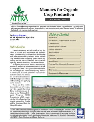ATTRA is the national sustainable agriculture information service operated by the National Center
for Appropriate Technology, through a grant from the Rural Business-Cooperative Service, U.S.
Department of Agriculture. These organizations do not recommend or endorse products,
companies, or individuals. NCAT has offices in Fayetteville, Arkansas (P.O. Box 3657, Fayetteville,
AR 72702), Butte, Montana, and Davis, California.
By George Kuepper
NCAT Agriculture Specialist
March 2003
SOIL SYSTEMS GUIDE
Abstract: Livestock manures are an important resource in sustainable and organic crop production. This publication
addresses the problems and challenges of using both raw and composted manures and discusses some of the solutions.
It also deals with guano, a similar material.
Manures for Organic
Crop Production
Introduction
Livestock manure is traditionally a key fer-
tilizer in organic and sustainable soil manage-
ment. It is most effectively used in combination
with other sustainable practices. These include
crop rotation, cover cropping, green manuring,
liming, and the addition of other natural or bio-
logically friendly fertilizers and amendments.
In organic production, manure is commonly
applied to the field in either a raw (fresh or dried)
or composted state. This publication addresses
the advantages and constraints of using manure
in either form, but with particular focus on raw
manure; it does not discuss
the specific circumstances
and challenges associated
with handling and applying
slurry manure.
There are clear restric-
tions on the use of raw ma-
nure in organic farming.
These restrictions are de-
tailed in the National Or-
ganic Program (NOP)
Regulations, which consti-
tute the federal standard for
organic production. Details
will be discussed later in
this publication.
Table of Contents
Introduction ..................................................... 1
Raw Manure Use: Problems & Solutions ...... .2
Contamination ................................................. 2
Produce Quality Concerns ............................... 3
Fertility Imbalances ......................................... 3
Weed Problems................................................ 4
Pollution .......................................................... 4
Composted Manures ........................................ 5
About Guano ................................................... 6
Field-applying Manures & Composts ............. 7
Summary ......................................................... 9
References ...................................................... 9
Recommended Resources.......................... 10
 