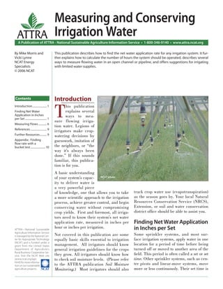 Introduction..................... 1
Finding Net Water
Application in Inches
per Set................................ 1
Measuring Flows ............ 6
References ........................ 9
Further Resources.......... 9
Appendix: Finding
ﬂow rate with a
bucket test......................10
A Publication of ATTRA - National Sustainable Agriculture Information Service • 1-800-346-9140 • www.attra.ncat.org
ATTRA—National Sustainable
Agriculture Information Service
is managed by the National Cen-
ter for Appropriate Technology
(NCAT) and is funded under a
grant from the United States
Department of Agriculture’s
Rural Business-Cooperative Ser-
vice. Visit the NCAT Web site
(www.ncat.org/agri.
html) for more informa-
tion on our sustainable
agriculture projects.
ATTRA
Contents
By Mike Morris and
Vicki Lynne
NCAT Energy
Specialists
© 2006 NCAT
Introduction
T
his publication
explains several
ways to mea-
sure flowing irriga-
tion water. Legions of
irrigators make crop-
watering decisions by
guesswork, imitation of
the neighbors, or “the
way it’s always been
done.” If this sounds
familiar, this publica-
tion is for you.
A basic understanding
of your system’s capac-
ity to deliver water is
a very powerful piece
of knowledge, one that allows you to take
a more scientiﬁc approach to the irrigation
process, achieve greater control, and begin
conserving water without compromising
crop yields. First and foremost, all irriga-
tors need to know their system’s net water
application rate, measured in inches per
hour or inches per irrigation.
Not covered in this publication are some
equally basic skills essential to irrigation
management. All irrigators should know
general irrigation guidelines for the crops
they grow. All irrigators should know how
to check soil moisture levels. (Please refer
to the ATTRA publication Soil Moisture
Monitoring.) Most irrigators should also
track crop water use (evapotranspiration)
as the season goes by. Your local Natural
Resources Conservation Service (NRCS),
Extension, or soil and water conservation
district ofﬁce should be able to assist you.
Finding Net Water Application
in Inches per Set
Some sprinkler systems, and most sur-
face irrigation systems, apply water in one
location for a period of time before being
turned off or moved to another area of the
ﬁeld. This period is often called a set or set
time. Other sprinkler systems, such as cen-
ter pivots and linear-move systems, move
more or less continuously. Their set time is
This publication describes how to ﬁnd the net water application rate for any irrigation system. It fur-
ther explains how to calculate the number of hours the system should be operated, describes several
ways to measure ﬂowing water in an open channel or pipeline, and offers suggestions for irrigating
with limited water supplies.
NCAT photo
Measuring and Conserving
Irrigation Water
 
