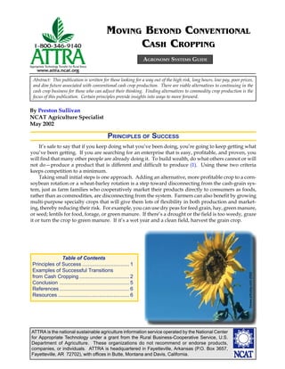 ATTRA is the national sustainable agriculture information service operated by the National Center
for Appropriate Technology under a grant from the Rural Business-Cooperative Service, U.S.
Department of Agriculture. These organizations do not recommend or endorse products,
companies, or individuals. ATTRA is headquartered in Fayetteville, Arkansas (P.O. Box 3657,
Fayetteville, AR 72702), with offices in Butte, Montana and Davis, California.
By Preston Sullivan
NCAT Agriculture Specialist
May 2002
MOVING BEYOND CONVENTIONAL
CASH CROPPING
AGRONOMY SYSTEMS GUIDE
Abstract: This publication is written for those looking for a way out of the high risk, long hours, low pay, poor prices,
and dim future associated with conventional cash crop production. There are viable alternatives to continuing in the
cash crop business for those who can adjust their thinking. Finding alternatives to commodity crop production is the
focus of this publication. Certain principles provide insights into ways to move forward.
PRINCIPLES OF SUCCESS
It’s safe to say that if you keep doing what you’ve been doing, you’re going to keep getting what
you’ve been getting. If you are searching for an enterprise that is easy, profitable, and proven, you
will find that many other people are already doing it. To build wealth, do what others cannot or will
not do—produce a product that is different and difficult to produce (1). Using these two criteria
keeps competition to a minimum.
Taking small initial steps is one approach. Adding an alternative, more profitable crop to a corn-
soybean rotation or a wheat-barley rotation is a step toward disconnecting from the cash-grain sys-
tem, just as farm families who cooperatively market their products directly to consumers as foods,
rather than as commodities, are disconnecting from the system. Farmers can also benefit by growing
multi-purpose specialty crops that will give them lots of flexibility in both production and market-
ing, thereby reducing their risk. For example, you can use dry peas for feed grain, hay, green manure,
or seed; lentils for food, forage, or green manure. If there’s a drought or the field is too weedy, graze
it or turn the crop to green manure. If it’s a wet year and a clean field, harvest the grain crop.
©www.arttoday.com2002
Table of Contents
Principles of Success ................................. 1
Examples of Successful Transitions
from Cash Cropping ................................... 2
Conclusion ................................................. 5
References................................................. 6
Resources .................................................. 6
 