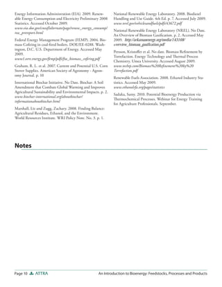 Page 10 ATTRA An Introduction to Bioenergy: Feedstocks, Processes and Products
National Renewable Energy Laboratory. 2008. Biodiesel
Handling and Use Guide. 4th Ed. p. 7. Accessed July 2009.
www.nrel.gov/vehiclesandfuels/pdfs/43672.pdf
National Renewable Energy Laboratory (NREL). No Date.
An Overview of Biomass Gasification. p. 2. Accessed May
2009. http://arkansasenergy.org/media/143168/
overview_biomass_gasification.pdf
Persson, Kristoffer et al. No date. Biomass Refinement by
Torrefaction. Energy Technology and Thermal Process
Chemistry. Umea University. Accessed August 2009.
www.techtp.com/Biomass%20Refinement%20by%20
Torrefaction.pdf
Renewable Fuels Association. 2008. Ethanol Industry Sta-
tistics. Accessed May 2009.
www.ethanolrfa.org/pages/statistics
Sadaka, Samy. 2010. Potential Bioenergy Production via
Thermochemical Processes. Webinar for Energy Training
for Agriculture Professionals. September.
Energy Information Administration (EIA). 2009. Renew-
able Energy Consumption and Electricity Preliminary 2008
Statistics. Accessed October 2009.
www.eia.doe.gov/cneaf/alternate/page/renew_energy_consump/
rea_prereport.html
Federal Energy Management Program (FEMP). 2004. Bio-
mass Cofiring in coal-fired boilers. DOE/EE-0288. Wash-
ington, D.C. U.S. Department of Energy. Accessed May
2009.
www1.eere.energy.gov/femp/pdfs/fta_biomass_cofiring.pdf
Graham, R. L. et al. 2007. Current and Potential U.S. Corn
Stover Supplies. American Society of Agronomy - Agron-
omy Journal. p. 10
International Biochar Initiative. No Date. Biochar: A Soil
Amendment that Combats Global Warming and Improves
Agricultural Sustainability and Environmental Impacts. p. 2.
www.biochar-international.org/aboutbiochar/
informationaboutbiochar.html
Marshall, Liz and Zugg, Zachary. 2008. Finding Balance:
Agricultural Residues, Ethanol, and the Environment.
World Resources Institute. WRI Policy Note. No. 3. p. 1.
Notes
 