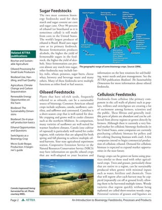 Page 2 ATTRA An Introduction to Bioenergy: Feedstocks, Processes and Products
information on the best rotations for soil-build-
ing, water needs and pest management. See the
ATTRA publication Biodiesel: The Sustainability
Dimensions for more information about oilseed
feedstocks.
Cellulosic Feedstocks
Feedstocks from cellulose (the primary com-
ponent in the cell walls of plants) such as pop-
lars, willows and switchgrass are creating a lot
of excitement among farmers, scientists and
the public. These fibrous and generally ined-
ible parts of plants are abundant and can be col-
lected from diverse regions or grown directly by
farmers. Although there is currently a very lim-
ited market for cellulosic bioenergy feedstocks in
the United States, some companies are currently
purchasing cellulosic biomass for pellets and
for cofiring (burning biomass with coal). A few
companies intend to begin commercial produc-
tion of cellulosic ethanol. Demand for cellulosic
biomass is expected to expand market opportu-
nities in the near future.
Energy crops can be grown on farms using prac-
tices similar to those used with other agricul-
tural crops. Trees and grasses, particularly those
that are native to a region, can be sustainably
produced when grown with minimal inputs
such as water, fertilizer and chemicals. Trees
that will regrow after each harvest may be cop-
piced (repeatedly cut off at ground level), allow-
ing them to be harvested multiple times. Woody
varieties that regrow quickly without being
replanted are called short-rotation woody crops.
Perennial varieties of grasses and legumes are
Sugar Feedstocks
The two most common bioen-
ergy feedstocks used for their
starch and sugar content are corn
and sugar cane. Over 90 percent
of ethanol (or bioethanol as it is
sometimes called) is still made
from corn in the United States.
The world’s largest producer of
ethanol is Brazil. Brazil uses sugar
cane as its primary feedstock.
Because fermentation produces
alcohols, the higher the yield of
fermentable sugars in the feed-
stock, the higher the yield of alco-
hols. Since fermentation can pro-
cess almost any starch into sugar,
other feedstocks may include bar-
ley, milo, wheat, potatoes, sugar beets, cheese
whey, brewery and beverage waste and many
others. Many of these feedstocks serve multiple
functions as either food or fuel sources.
Oilseed Feedstocks
Plants that have oil-rich seeds, frequently
referred to as oilseeds, can be a sustainable
source of bioenergy. Common American oilseed
crops include soybeans, canola, sunflower, cam-
elina, and safflower and cottonseed. Camelina is
a short-season crop that is well-suited for dou-
ble cropping and grows well in cooler climates
such as the northern Midwest. In comparison,
many varieties of sunflower are well-suited for
warmer Southern climates. Canola (one cultivar
of rapeseed) is particularly well-suited for cooler
regions, with varieties that are adapted for both
spring and fall planting to achieve multiple oil-
seed harvests. Your state agricultural experiment
station, Cooperative Extension Service or the
Natural Resources Conservation Service (NRCS)
may have information on specific oilseed crops
that are well-adapted to your location and
Related ATTRA
publications
Canola (rapeseed) being
harvested for oil. Photo
courtesy NREL.
The geographic range of some bioenergy crops. Source: ORNL.
Biochar and Sustain-
able Agriculture
Oilseed Processing for
Small-Scale Producers
Biodiesel Use, Han-
dling, and Fuel Quality
Agriculture, Climate
Change and Carbon
Sequestration
Renewable Energy
Opportunities on
the Farm
Biodiesel: The
Sustainability Dimen-
sions
Biodiesel: Do-it-your-
self production basics
Ethanol Opportunities
and Questions
Switchgrass as a
Bioenergy Crop
Micro-Scale Biogas
Production: A begin-
ner’s guide
 