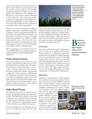 Page 5ATTRAwww.attra.ncat.org
wind, solar, water, biomass and other renewable
resources. Instead of using natural gas or coal to
produce hydrogen, biopower is used to electro-
lyze water and produce hydrogen. This offers the
benefit of releasing fewer carbon dioxide emis-
sions, but has normally required large amounts
of energy and remains cost-prohibitive because
of low-cost natural gas and coal.
Ammonia
Ammonia produced during the Haber-Bosch
process can be run in modified internal com-
bustion engines as an alternative liquid fuel.
Ammonia has about half the energy of gasoline
and can be generated from a variety of renewable
energy sources. Farmers who have experience
with ammonia application know there are many
hazards associated with the handling and use of
ammonia. The broad use of ammonia as a liquid
fuel for vehicles will require substantial invest-
ments in safe storage and handling, and require
improvements in transportation infrastructure.
Methanol
Methanol or wood alcohol is usually produced
from methane during steam-methane reform-
ing of natural gas and coal. Methane produced
from anaerobic digestion of manure (discussed
next) may also be an option but is usually cost-
prohibitive. Methanol can be used as a substi-
tute for gasoline with some engine modifica-
tions but has only about
half the energy density of
gasoline. Methanol can also
be converted into synthetic
fuels such as dimethyl ether
(DME) to be used as a die-
sel substitute with signifi-
cantly lower emissions and
with about half the energy
density of diesel. Methanol
higher temperatures and more rapid reaction
rates are most efficient at producing biocrude.
The pyrolysis process known as fast or high-
temperature pyrolysis has higher reaction rates
(greater than 1,000 degrees F or 538 degrees C).
This process can be used to optimize biocrude
or char production. Low-temperature pyroly-
sis processes are generally used to produce char.
Pyrolysis and gasification are both complex pro-
cesses that require laboratory-like conditions to
consistently produce bioenergy products.
Biochar is a type of charcoal that is high in
organic carbon and is a coproduct of pyrolysis
of biomass. Char has many potential benefits in
agriculture (International Biochar Initiative, no
date). Biomass pyrolysis systems for biocrude
and biochar production are available in smaller
demonstration units at this time, but some
larger-scale facilities are being built. For more
information on biochar, see the ATTRA publi-
cation Biochar and Sustainable Agriculture.
More on pyrolysis can be found on the Sun
Grant BioWeb Web site at http://bioweb.sungrant
.org/General/Biopower/Technologies/Pyrolysis/
Default.htm.
Fischer-Tropsch Process
The Fischer-Tropsch process converts syngas
usually produced during gasification into unre-
fined liquid fuels such as biocrude. The Fischer-
Tropsch process usually takes place in a pres-
surized and high-temperature environment.
This process chemically converts a gas generally
composed of carbon monoxide and hydrogen
into liquid fuels or oils that can then be burned
in an internal combustion engine and used to
make other fuels. Fischer-Tropsch liquids can be
refined further into hydrocarbon fuels such as
gasoline and diesel and used as a direct replace-
ment for petroleum-derived fuels.
Haber-Bosch Process
The Haber-Bosch process is a synthesis reaction
between nitrogen gas, hydrogen gas and an iron
catalyst. The Haber-Bosch process is often used
in sequence with steam reforming of natural gas
or coal into gaseous hydrogen to produce ammo-
nia. The entire process of producing ammonia
is often referred to as the Haber-Bosch process.
Gaseous hydrogen for the Haber-Bosch pro-
cess can be produced using electricity from
Wind electricity may
be used to electrolyze
water and produce
hydrogen, a key com-
ponent of ammonia.
Photo courtesy Uni-
versity of Minnesota
Renewable Energy
Center.
Methanol and ethanol
pumps. Photo courtesy
NREL.
B
iochar is a
type of char-
coal that is
high in organic
carbon and is a
coproduct of pyrolysis
of biomass.
 
