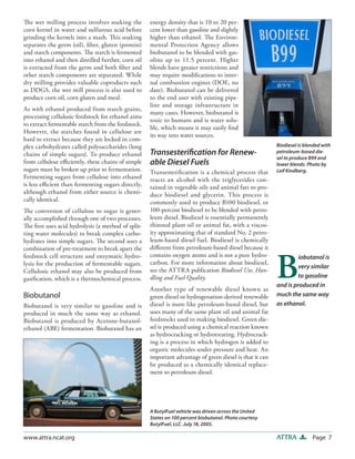 Page 7ATTRAwww.attra.ncat.org
energy density that is 10 to 20 per-
cent lower than gasoline and slightly
higher than ethanol. The Environ-
mental Protection Agency allows
biobutanol to be blended with gas-
oline up to 11.5 percent. Higher
blends have greater restrictions and
may require modifications to inter-
nal combustion engines (DOE, no
date). Biobutanol can be delivered
to the end user with existing pipe-
line and storage infrastructure in
many cases. However, biobutanol is
toxic to humans and is water solu-
ble, which means it may easily find
its way into water sources.
Transesterification for Renew-
able Diesel Fuels
Transesterification is a chemical process that
reacts an alcohol with the triglycerides con-
tained in vegetable oils and animal fats to pro-
duce biodiesel and glycerin. This process is
commonly used to produce B100 biodiesel, or
100-percent biodiesel to be blended with petro-
leum diesel. Biodiesel is essentially permanently
thinned plant oil or animal fat, with a viscos-
ity approximating that of standard No. 2 petro-
leum-based diesel fuel. Biodiesel is chemically
different from petroleum-based diesel because it
contains oxygen atoms and is not a pure hydro-
carbon. For more information about biodiesel,
see the ATTRA publication Biodiesel Use, Han-
dling and Fuel Quality.
Another type of renewable diesel known as
green diesel or hydrogenation-derived renewable
diesel is more like petroleum-based diesel, but
uses many of the same plant oil and animal fat
feedstocks used in making biodiesel. Green die-
sel is produced using a chemical reaction known
as hydrocracking or hydrotreating. Hydrocrack-
ing is a process in which hydrogen is added to
organic molecules under pressure and heat. An
important advantage of green diesel is that it can
be produced as a chemically identical replace-
ment to petroleum diesel.
The wet milling process involves soaking the
corn kernel in water and sulfurous acid before
grinding the kernels into a mash. This soaking
separates the germ (oil), fiber, gluten (protein)
and starch components. The starch is fermented
into ethanol and then distilled further, corn oil
is extracted from the germ and both fiber and
other starch components are separated. While
dry milling provides valuable coproducts such
as DDGS, the wet mill process is also used to
produce corn oil, corn gluten and meal.
As with ethanol produced from starch grains,
processing cellulosic feedstock for ethanol aims
to extract fermentable starch from the feedstock.
However, the starches found in cellulose are
hard to extract because they are locked in com-
plex carbohydrates called polysaccharides (long
chains of simple sugars). To produce ethanol
from cellulose efficiently, these chains of simple
sugars must be broken up prior to fermentation.
Fermenting sugars from cellulose into ethanol
is less efficient than fermenting sugars directly,
although ethanol from either source is chemi-
cally identical.
The conversion of cellulose to sugar is gener-
ally accomplished through one of two processes.
The first uses acid hydrolysis (a method of split-
ting water molecules) to break complex carbo-
hydrates into simple sugars. The second uses a
combination of pre-treatment to break apart the
feedstock cell structure and enzymatic hydro-
lysis for the production of fermentable sugars.
Cellulosic ethanol may also be produced from
gasification, which is a thermochemical process.
Biobutanol
Biobutanol is very similar to gasoline and is
produced in much the same way as ethanol.
Biobutanol is produced by Acetone-butanol-
ethanol (ABE) fermentation. Biobutanol has an
A ButylFuel vehicle was driven across the United
States on 100 percent biobutanol. Photo courtesy
ButylFuel, LLC. July 18, 2005.
Biodiesel is blended with
petroleum-based die-
sel to produce B99 and
lower blends. Photo by
Leif Kindberg.
B
iobutanol is
very similar
to gasoline
and is produced in
much the same way
as ethanol.
 