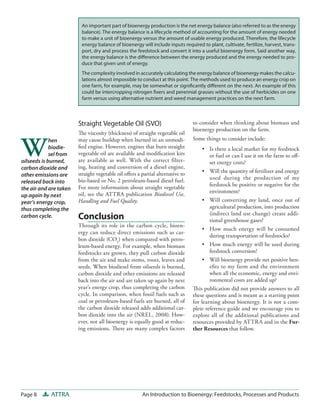 Page 8 ATTRA An Introduction to Bioenergy: Feedstocks, Processes and Products
to consider when thinking about biomass and
bioenergy production on the farm.
Some things to consider include:
•	 Is there a local market for my feedstock
or fuel or can I use it on the farm to off-
set energy costs?
•	 Will the quantity of fertilizer and energy
used during the production of my
feedstock be positive or negative for the
environment?
•	 Will converting my land, once out of
agricultural production, into production
(indirect land use change) create addi-
tional greenhouse gases?
•	 How much energy will be consumed
during transportation of feedstocks?
•	 How much energy will be used during
feedstock conversion?
•	 Will bioenergy provide net positive ben-
efits to my farm and the environment
when all the economic, energy and envi-
ronmental costs are added up?
This publication did not provide answers to all
these questions and is meant as a starting point
for learning about bioenergy. It is not a com-
plete reference guide and we encourage you to
explore all of the additional publications and
resources provided by ATTRA and in the Fur-
ther Resources that follow.
Straight Vegetable Oil (SVO)
The viscosity (thickness) of straight vegetable oil
may cause buildup when burned in an unmodi-
fied engine. However, engines that burn straight
vegetable oil are available and modification kits
are available as well. With the correct filter-
ing, heating and conversion of a diesel engine,
straight vegetable oil offers a partial alternative to
bio-based or No. 2 petroleum-based diesel fuel.
For more information about straight vegetable
oil, see the ATTRA publication Biodiesel Use,
Handling and Fuel Quality.
Conclusion
Through its role in the carbon cycle, bioen-
ergy can reduce direct emissions such as car-
bon dioxide (CO2
) when compared with petro-
leum-based energy. For example, when biomass
feedstocks are grown, they pull carbon dioxide
from the air and make stems, roots, leaves and
seeds. When biodiesel from oilseeds is burned,
carbon dioxide and other emissions are released
back into the air and are taken up again by next
year’s energy crop, thus completing the carbon
cycle. In comparison, when fossil fuels such as
coal or petroleum-based fuels are burned, all of
the carbon dioxide released adds additional car-
bon dioxide into the air (NREL, 2008). How-
ever, not all bioenergy is equally good at reduc-
ing emissions. There are many complex factors
An important part of bioenergy production is the net energy balance (also referred to as the energy
balance). The energy balance is a lifecycle method of accounting for the amount of energy needed
to make a unit of bioenergy versus the amount of usable energy produced. Therefore, the lifecycle
energy balance of bioenergy will include inputs required to plant, cultivate, fertilize, harvest, trans-
port, dry and process the feedstock and convert it into a useful bioenergy form. Said another way,
the energy balance is the difference between the energy produced and the energy needed to pro-
duce that given unit of energy.
The complexity involved in accurately calculating the energy balance of bioenergy makes the calcu-
lations almost impossible to conduct at this point. The methods used to produce an energy crop on
one farm, for example, may be somewhat or significantly different on the next. An example of this
could be intercropping nitrogen fixers and perennial grasses without the use of herbicides on one
farm versus using alternative nutrient and weed management practices on the next farm.
W
hen
biodie-
sel from
oilseeds is burned,
carbon dioxide and
other emissions are
released back into
the air and are taken
up again by next
year’s energy crop,
thus completing the
carbon cycle.
 