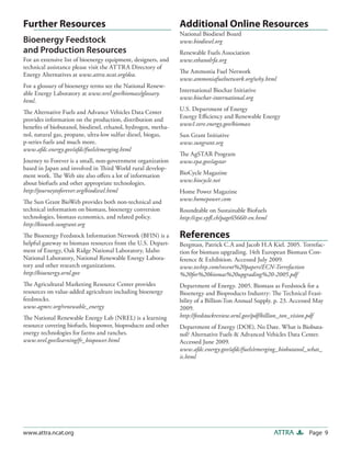 Page 9ATTRAwww.attra.ncat.org
Additional Online Resources
National Biodiesel Board
www.biodiesel.org
Renewable Fuels Association
www.ethanolrfa.org
The Ammonia Fuel Network
www.ammoniafuelnetwork.org/why.html
International Biochar Initiative
www.biochar-international.org
U.S. Department of Energy
Energy Efficiency and Renewable Energy
www1.eere.energy.gov/biomass
Sun Grant Initiative
www.sungrant.org
The AgSTAR Program
www.epa.gov/agstar
BioCycle Magazine
www.biocycle.net
Home Power Magazine
www.homepower.com
Roundtable on Sustainable Biofuels
http://cgse.epfl.ch/page65660-en.html
References
Bergman, Patrick C.A and Jacob H.A Kiel. 2005. Torrefac-
tion for biomass upgrading. 14th European Biomass Con-
ference & Exhibition. Accessed July 2009.
www.techtp.com/recent%20papers/ECN-Torrefaction
%20for%20biomas%20upgrading%20-2005.pdf
Department of Energy. 2005. Biomass as Feedstock for a
Bioenergy and Bioproducts Industry: The Technical Feasi-
bility of a Billion-Ton Annual Supply. p. 23. Accessed May
2009.
http://feedstockreview.ornl.gov/pdf/billion_ton_vision.pdf
Department of Energy (DOE). No Date. What is Biobuta-
nol? Alternative Fuels & Advanced Vehicles Data Center.
Accessed June 2009.
www.afdc.energy.gov/afdc/fuels/emerging_biobutanol_what_
is.html
Further Resources
Bioenergy Feedstock
and Production Resources
For an extensive list of bioenergy equipment, designers, and
technical assistance please visit the ATTRA Directory of
Energy Alternatives at www.attra.ncat.org/dea.
For a glossary of bioenergy terms see the National Renew-
able Energy Laboratory at www.nrel.gov/biomass/glossary.
html.
The Alternative Fuels and Advance Vehicles Data Center
provides information on the production, distribution and
benefits of biobutanol, biodiesel, ethanol, hydrogen, metha-
nol, natural gas, propane, ultra-low sulfur diesel, biogas,
p-series fuels and much more.
www.afdc.energy.gov/afdc/fuels/emerging.html
Journey to Forever is a small, non-government organization
based in Japan and involved in Third World rural develop-
ment work. The Web site also offers a lot of information
about biofuels and other appropriate technologies.
http://journeytoforever.org/biodiesel.html
The Sun Grant BioWeb provides both non-technical and
technical information on biomass, bioenergy conversion
technologies, biomass economics, and related policy.
http://bioweb.sungrant.org
The Bioenergy Feedstock Information Network (BFIN) is a
helpful gateway to biomass resources from the U.S. Depart-
ment of Energy, Oak Ridge National Laboratory, Idaho
National Laboratory, National Renewable Energy Labora-
tory and other research organizations.
http://bioenergy.ornl.gov
The Agricultural Marketing Resource Center provides
resources on value-added agriculture including bioenergy
feedstocks.
www.agmrc.org/renewable_energy
The National Renewable Energy Lab (NREL) is a learning
resource covering biofuels, biopower, bioproducts and other
energy technologies for farms and ranches.
www.nrel.gov/learning/fr_biopower.html
 