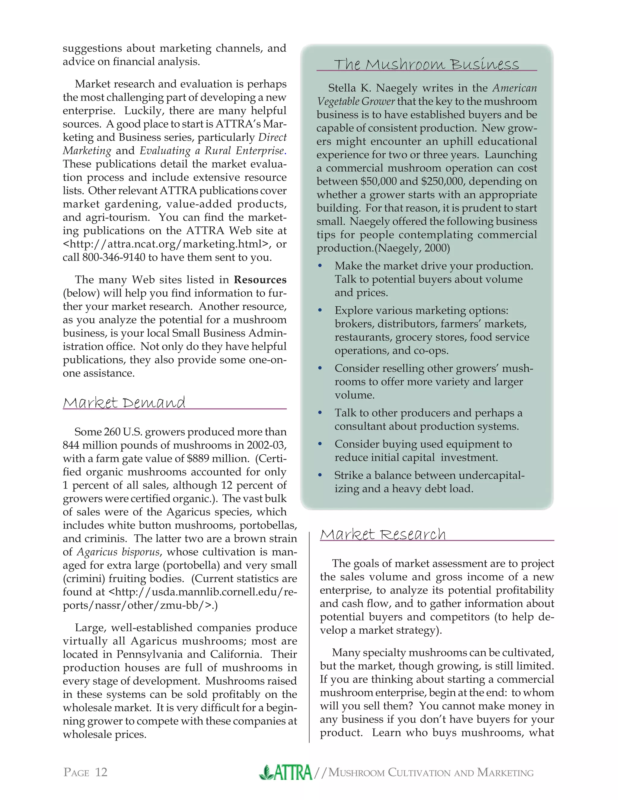 //MUSHROOM CULTIVATION AND MARKETINGPAGE 12
suggestions about marketing channels, and
advice on ﬁnancial analysis.
Market research and evaluation is perhaps
the most challenging part of developing a new
enterprise. Luckily, there are many helpful
sources. A good place to start is ATTRA’s Mar-
keting and Business series, particularly Direct
Marketing and Evaluating a Rural Enterprise.
These publications detail the market evalua-
tion process and include extensive resource
lists. Other relevant ATTRA publications cover
market gardening, value-added products,
and agri-tourism. You can ﬁnd the market-
ing publications on the ATTRA Web site at
<http://attra.ncat.org/marketing.html>, or
call 800-346-9140 to have them sent to you.
The many Web sites listed in Resources
(below) will help you ﬁnd information to fur-
ther your market research. Another resource,
as you analyze the potential for a mushroom
business, is your local Small Business Admin-
istration ofﬁce. Not only do they have helpful
publications, they also provide some one-on-
one assistance.
Market Demand
Some 260 U.S. growers produced more than
844 million pounds of mushrooms in 2002-03,
with a farm gate value of $889 million. (Certi-
ﬁed organic mushrooms accounted for only
1 percent of all sales, although 12 percent of
growers were certiﬁed organic.). The vast bulk
of sales were of the Agaricus species, which
includes white button mushrooms, portobellas,
and criminis. The latter two are a brown strain
of Agaricus bisporus, whose cultivation is man-
aged for extra large (portobella) and very small
(crimini) fruiting bodies. (Current statistics are
found at <http://usda.mannlib.cornell.edu/re-
ports/nassr/other/zmu-bb/>.)
Large, well-established companies produce
virtually all Agaricus mushrooms; most are
located in Pennsylvania and California. Their
production houses are full of mushrooms in
every stage of development. Mushrooms raised
in these systems can be sold proﬁtably on the
wholesale market. It is very difﬁcult for a begin-
ning grower to compete with these companies at
wholesale prices.
Market Research
The goals of market assessment are to project
the sales volume and gross income of a new
enterprise, to analyze its potential proﬁtability
and cash ﬂow, and to gather information about
potential buyers and competitors (to help de-
velop a market strategy).
Many specialty mushrooms can be cultivated,
but the market, though growing, is still limited.
If you are thinking about starting a commercial
mushroom enterprise, begin at the end: to whom
will you sell them? You cannot make money in
any business if you don’t have buyers for your
product. Learn who buys mushrooms, what
The Mushroom Business
Stella K. Naegely writes in the American
Vegetable Grower that the key to the mushroom
business is to have established buyers and be
capable of consistent production. New grow-
ers might encounter an uphill educational
experience for two or three years. Launching
a commercial mushroom operation can cost
between $50,000 and $250,000, depending on
whether a grower starts with an appropriate
building. For that reason, it is prudent to start
small. Naegely offered the following business
tips for people contemplating commercial
production.(Naegely, 2000)
Make the market drive your production.
Talk to potential buyers about volume
and prices.
Explore various marketing options:
brokers, distributors, farmers’ markets,
restaurants, grocery stores, food service
operations, and co-ops.
Consider reselling other growers’ mush-
rooms to offer more variety and larger
volume.
Talk to other producers and perhaps a
consultant about production systems.
Consider buying used equipment to
reduce initial capital investment.
Strike a balance between undercapital-
izing and a heavy debt load.
•
•
•
•
•
•
 