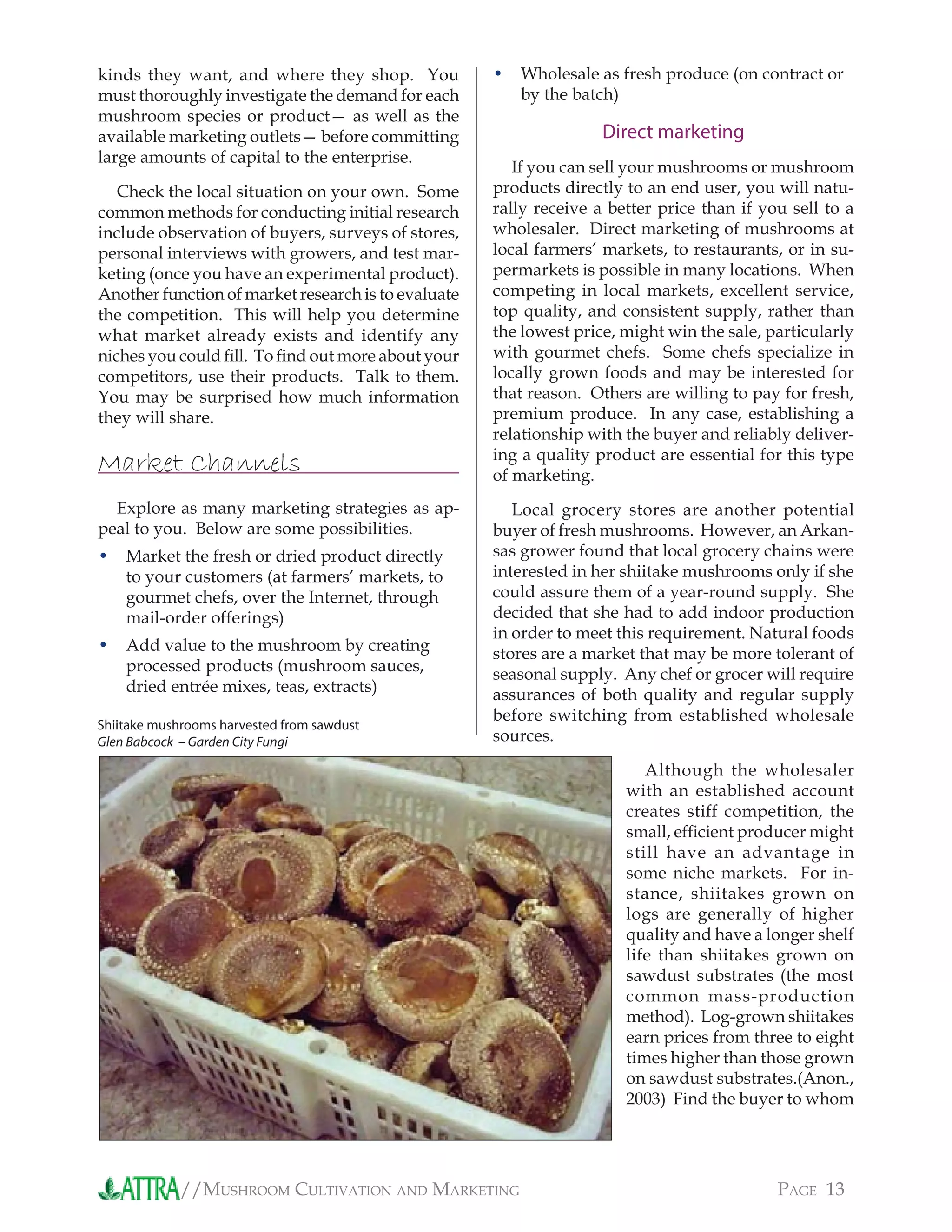 //MUSHROOM CULTIVATION AND MARKETING PAGE 13
kinds they want, and where they shop. You
must thoroughly investigate the demand for each
mushroom species or product— as well as the
available marketing outlets— before committing
large amounts of capital to the enterprise.
Check the local situation on your own. Some
common methods for conducting initial research
include observation of buyers, surveys of stores,
personal interviews with growers, and test mar-
keting (once you have an experimental product).
Another function of market research is to evaluate
the competition. This will help you determine
what market already exists and identify any
niches you could ﬁll. To ﬁnd out more about your
competitors, use their products. Talk to them.
You may be surprised how much information
they will share.
Market Channels
Explore as many marketing strategies as ap-
peal to you. Below are some possibilities.
Market the fresh or dried product directly
to your customers (at farmers’ markets, to
gourmet chefs, over the Internet, through
mail-order offerings)
Add value to the mushroom by creating
processed products (mushroom sauces,
dried entrée mixes, teas, extracts)
•
•
Wholesale as fresh produce (on contract or
by the batch)
Direct marketing
If you can sell your mushrooms or mushroom
products directly to an end user, you will natu-
rally receive a better price than if you sell to a
wholesaler. Direct marketing of mushrooms at
local farmers’ markets, to restaurants, or in su-
permarkets is possible in many locations. When
competing in local markets, excellent service,
top quality, and consistent supply, rather than
the lowest price, might win the sale, particularly
with gourmet chefs. Some chefs specialize in
locally grown foods and may be interested for
that reason. Others are willing to pay for fresh,
premium produce. In any case, establishing a
relationship with the buyer and reliably deliver-
ing a quality product are essential for this type
of marketing.
Local grocery stores are another potential
buyer of fresh mushrooms. However, an Arkan-
sas grower found that local grocery chains were
interested in her shiitake mushrooms only if she
could assure them of a year-round supply. She
decided that she had to add indoor production
in order to meet this requirement. Natural foods
stores are a market that may be more tolerant of
seasonal supply. Any chef or grocer will require
assurances of both quality and regular supply
before switching from established wholesale
sources.
Although the wholesaler
with an established account
creates stiff competition, the
small, efﬁcient producer might
still have an advantage in
some niche markets. For in-
stance, shiitakes grown on
logs are generally of higher
quality and have a longer shelf
life than shiitakes grown on
sawdust substrates (the most
common mass-production
method). Log-grown shiitakes
earn prices from three to eight
times higher than those grown
on sawdust substrates.(Anon.,
2003) Find the buyer to whom
•
Shiitake mushrooms harvested from sawdust
Glen Babcock – Garden City Fungi
 