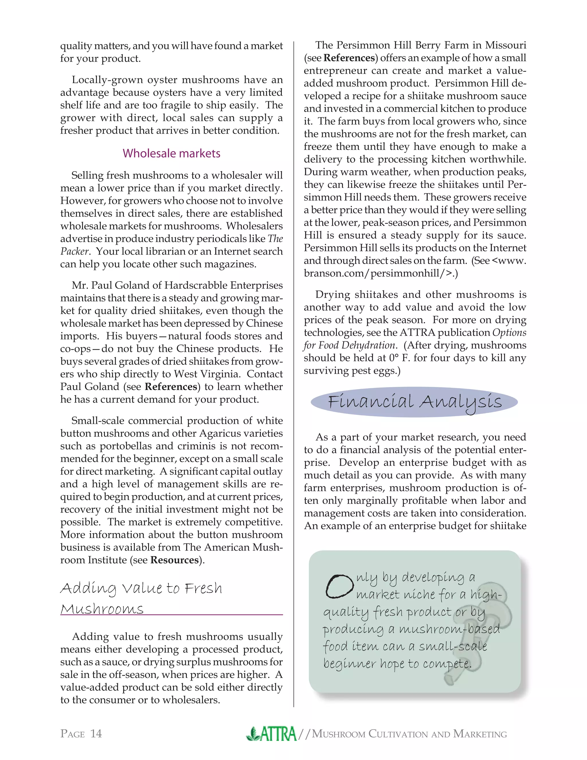//MUSHROOM CULTIVATION AND MARKETINGPAGE 14
quality matters, and you will have found a market
for your product.
Locally-grown oyster mushrooms have an
advantage because oysters have a very limited
shelf life and are too fragile to ship easily. The
grower with direct, local sales can supply a
fresher product that arrives in better condition.
Wholesale markets
Selling fresh mushrooms to a wholesaler will
mean a lower price than if you market directly.
However, for growers who choose not to involve
themselves in direct sales, there are established
wholesale markets for mushrooms. Wholesalers
advertise in produce industry periodicals like The
Packer. Your local librarian or an Internet search
can help you locate other such magazines.
Mr. Paul Goland of Hardscrabble Enterprises
maintains that there is a steady and growing mar-
ket for quality dried shiitakes, even though the
wholesale market has been depressed by Chinese
imports. His buyers—natural foods stores and
co-ops—do not buy the Chinese products. He
buys several grades of dried shiitakes from grow-
ers who ship directly to West Virginia. Contact
Paul Goland (see References) to learn whether
he has a current demand for your product.
Small-scale commercial production of white
button mushrooms and other Agaricus varieties
such as portobellas and criminis is not recom-
mended for the beginner, except on a small scale
for direct marketing. A signiﬁcant capital outlay
and a high level of management skills are re-
quired to begin production, and at current prices,
recovery of the initial investment might not be
possible. The market is extremely competitive.
More information about the button mushroom
business is available from The American Mush-
room Institute (see Resources).
Adding Value to Fresh
Mushrooms
Adding value to fresh mushrooms usually
means either developing a processed product,
such as a sauce, or drying surplus mushrooms for
sale in the off-season, when prices are higher. A
value-added product can be sold either directly
to the consumer or to wholesalers.
The Persimmon Hill Berry Farm in Missouri
(see References) offers an example of how a small
entrepreneur can create and market a value-
added mushroom product. Persimmon Hill de-
veloped a recipe for a shiitake mushroom sauce
and invested in a commercial kitchen to produce
it. The farm buys from local growers who, since
the mushrooms are not for the fresh market, can
freeze them until they have enough to make a
delivery to the processing kitchen worthwhile.
During warm weather, when production peaks,
they can likewise freeze the shiitakes until Per-
simmon Hill needs them. These growers receive
a better price than they would if they were selling
at the lower, peak-season prices, and Persimmon
Hill is ensured a steady supply for its sauce.
Persimmon Hill sells its products on the Internet
and through direct sales on the farm. (See <www.
branson.com/persimmonhill/>.)
Drying shiitakes and other mushrooms is
another way to add value and avoid the low
prices of the peak season. For more on drying
technologies, see the ATTRA publication Options
for Food Dehydration. (After drying, mushrooms
should be held at 0° F. for four days to kill any
surviving pest eggs.)
Financial Analysis
As a part of your market research, you need
to do a ﬁnancial analysis of the potential enter-
prise. Develop an enterprise budget with as
much detail as you can provide. As with many
farm enterprises, mushroom production is of-
ten only marginally proﬁtable when labor and
management costs are taken into consideration.
An example of an enterprise budget for shiitake
Only by developing a
market niche for a high-
quality fresh product or by
producing a mushroom-based
food item can a small-scale
beginner hope to compete.
 