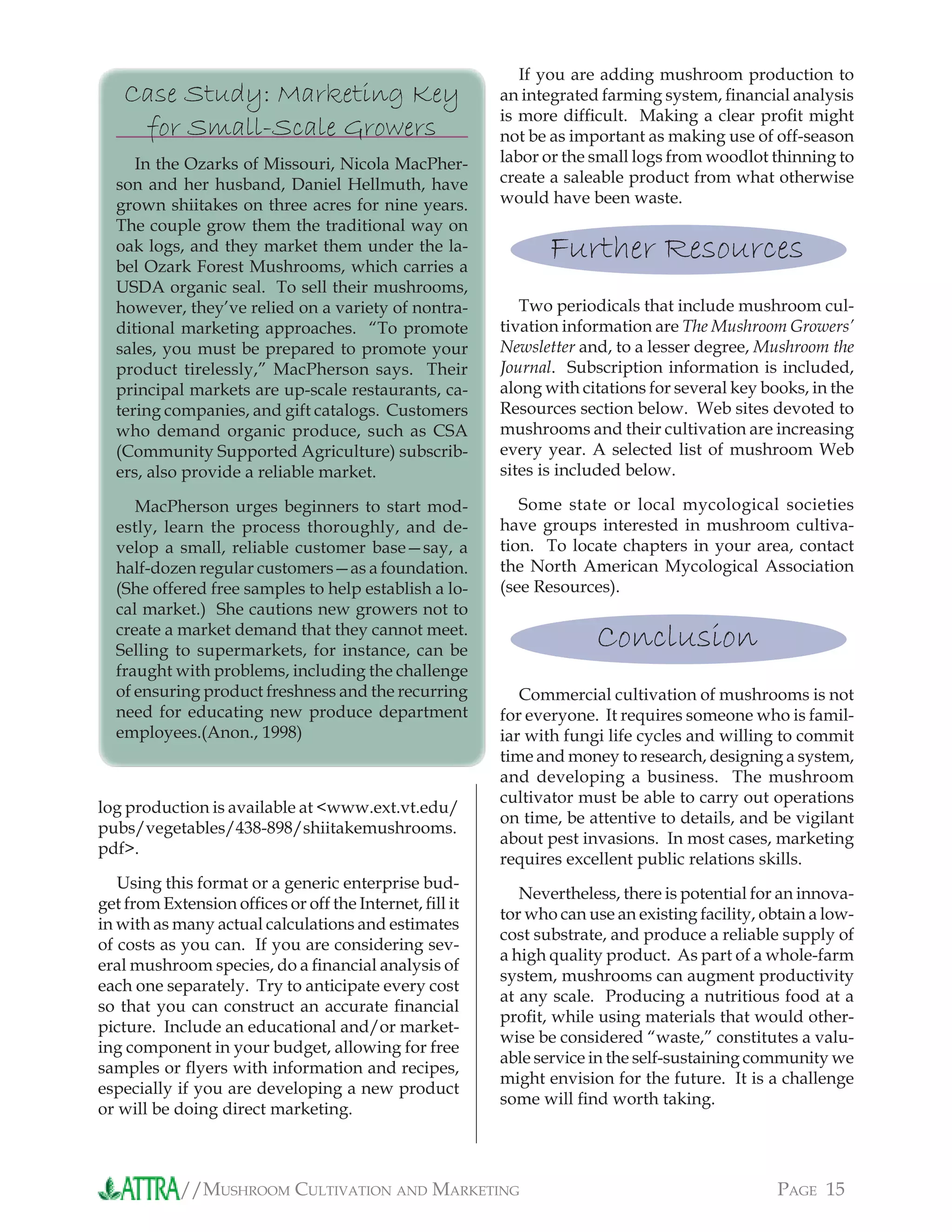 //MUSHROOM CULTIVATION AND MARKETING PAGE 15
If you are adding mushroom production to
an integrated farming system, ﬁnancial analysis
is more difﬁcult. Making a clear proﬁt might
not be as important as making use of off-season
labor or the small logs from woodlot thinning to
create a saleable product from what otherwise
would have been waste.
Further Resources
Two periodicals that include mushroom cul-
tivation information are The Mushroom Growers’
Newsletter and, to a lesser degree, Mushroom the
Journal. Subscription information is included,
along with citations for several key books, in the
Resources section below. Web sites devoted to
mushrooms and their cultivation are increasing
every year. A selected list of mushroom Web
sites is included below.
Some state or local mycological societies
have groups interested in mushroom cultiva-
tion. To locate chapters in your area, contact
the North American Mycological Association
(see Resources).
Conclusion
Commercial cultivation of mushrooms is not
for everyone. It requires someone who is famil-
iar with fungi life cycles and willing to commit
time and money to research, designing a system,
and developing a business. The mushroom
cultivator must be able to carry out operations
on time, be attentive to details, and be vigilant
about pest invasions. In most cases, marketing
requires excellent public relations skills.
Nevertheless, there is potential for an innova-
tor who can use an existing facility, obtain a low-
cost substrate, and produce a reliable supply of
a high quality product. As part of a whole-farm
system, mushrooms can augment productivity
at any scale. Producing a nutritious food at a
proﬁt, while using materials that would other-
wise be considered “waste,” constitutes a valu-
able service in the self-sustaining community we
might envision for the future. It is a challenge
some will ﬁnd worth taking.
log production is available at <www.ext.vt.edu/
pubs/vegetables/438-898/shiitakemushrooms.
pdf>.
Using this format or a generic enterprise bud-
get from Extension ofﬁces or off the Internet, ﬁll it
in with as many actual calculations and estimates
of costs as you can. If you are considering sev-
eral mushroom species, do a ﬁnancial analysis of
each one separately. Try to anticipate every cost
so that you can construct an accurate ﬁnancial
picture. Include an educational and/or market-
ing component in your budget, allowing for free
samples or ﬂyers with information and recipes,
especially if you are developing a new product
or will be doing direct marketing.
Case Study: Marketing Key
for Small-Scale Growers
In the Ozarks of Missouri, Nicola MacPher-
son and her husband, Daniel Hellmuth, have
grown shiitakes on three acres for nine years.
The couple grow them the traditional way on
oak logs, and they market them under the la-
bel Ozark Forest Mushrooms, which carries a
USDA organic seal. To sell their mushrooms,
however, they’ve relied on a variety of nontra-
ditional marketing approaches. “To promote
sales, you must be prepared to promote your
product tirelessly,” MacPherson says. Their
principal markets are up-scale restaurants, ca-
tering companies, and gift catalogs. Customers
who demand organic produce, such as CSA
(Community Supported Agriculture) subscrib-
ers, also provide a reliable market.
MacPherson urges beginners to start mod-
estly, learn the process thoroughly, and de-
velop a small, reliable customer base—say, a
half-dozen regular customers—as a foundation.
(She offered free samples to help establish a lo-
cal market.) She cautions new growers not to
create a market demand that they cannot meet.
Selling to supermarkets, for instance, can be
fraught with problems, including the challenge
of ensuring product freshness and the recurring
need for educating new produce department
employees.(Anon., 1998)
 