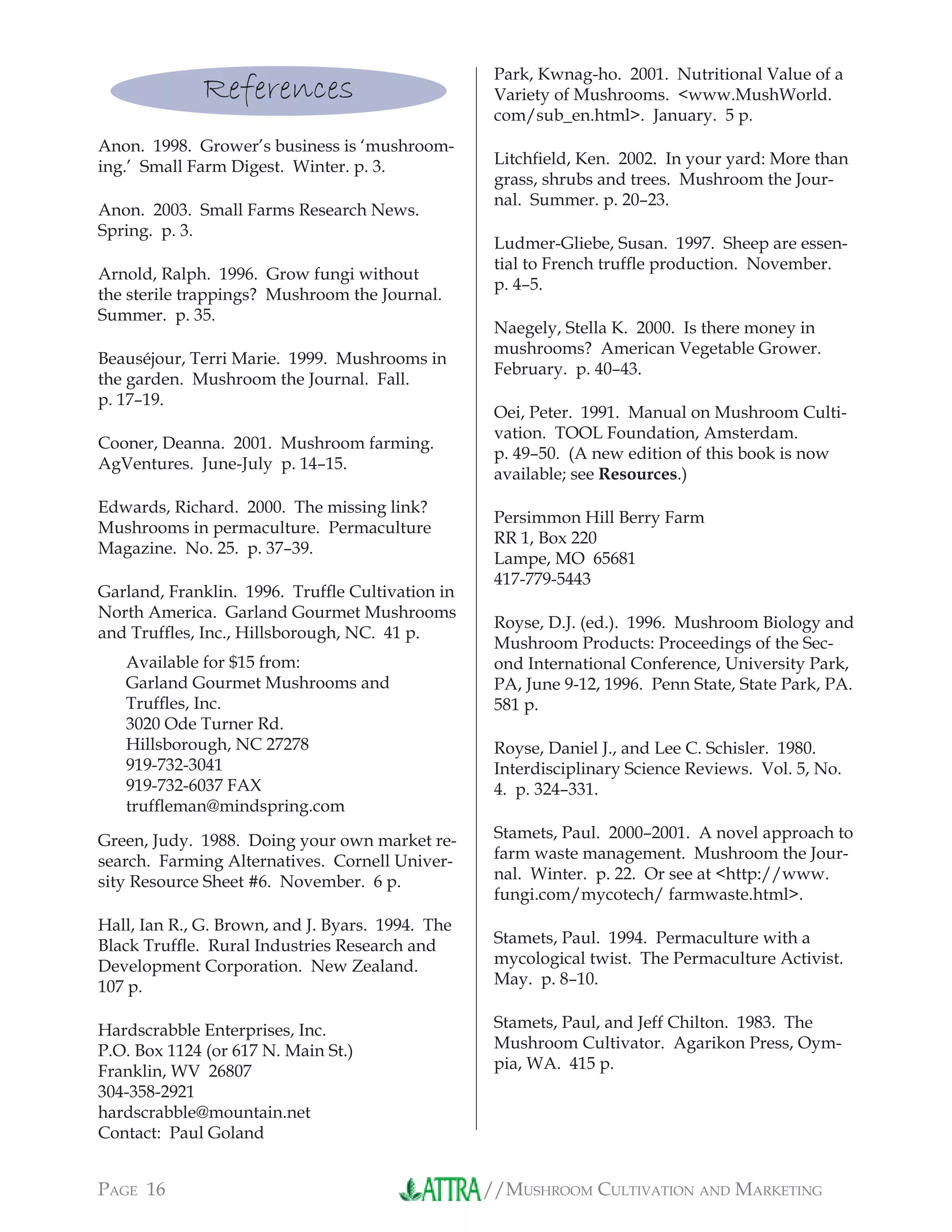 //MUSHROOM CULTIVATION AND MARKETINGPAGE 16
References
Anon. 1998. Grower’s business is ‘mushroom-
ing.’ Small Farm Digest. Winter. p. 3.
Anon. 2003. Small Farms Research News.
Spring. p. 3.
Arnold, Ralph. 1996. Grow fungi without
the sterile trappings? Mushroom the Journal.
Summer. p. 35.
Beauséjour, Terri Marie. 1999. Mushrooms in
the garden. Mushroom the Journal. Fall.
p. 17–19.
Cooner, Deanna. 2001. Mushroom farming.
AgVentures. June-July p. 14–15.
Edwards, Richard. 2000. The missing link?
Mushrooms in permaculture. Permaculture
Magazine. No. 25. p. 37–39.
Garland, Franklin. 1996. Trufﬂe Cultivation in
North America. Garland Gourmet Mushrooms
and Trufﬂes, Inc., Hillsborough, NC. 41 p.
Available for $15 from:
Garland Gourmet Mushrooms and
Trufﬂes, Inc.
3020 Ode Turner Rd.
Hillsborough, NC 27278
919-732-3041
919-732-6037 FAX
trufﬂeman@mindspring.com
Green, Judy. 1988. Doing your own market re-
search. Farming Alternatives. Cornell Univer-
sity Resource Sheet #6. November. 6 p.
Hall, Ian R., G. Brown, and J. Byars. 1994. The
Black Trufﬂe. Rural Industries Research and
Development Corporation. New Zealand.
107 p.
Hardscrabble Enterprises, Inc.
P.O. Box 1124 (or 617 N. Main St.)
Franklin, WV 26807
304-358-2921
hardscrabble@mountain.net
Contact: Paul Goland
Park, Kwnag-ho. 2001. Nutritional Value of a
Variety of Mushrooms. <www.MushWorld.
com/sub_en.html>. January. 5 p.
Litchﬁeld, Ken. 2002. In your yard: More than
grass, shrubs and trees. Mushroom the Jour-
nal. Summer. p. 20–23.
Ludmer-Gliebe, Susan. 1997. Sheep are essen-
tial to French trufﬂe production. November.
p. 4–5.
Naegely, Stella K. 2000. Is there money in
mushrooms? American Vegetable Grower.
February. p. 40–43.
Oei, Peter. 1991. Manual on Mushroom Culti-
vation. TOOL Foundation, Amsterdam.
p. 49–50. (A new edition of this book is now
available; see Resources.)
Persimmon Hill Berry Farm
RR 1, Box 220
Lampe, MO 65681
417-779-5443
Royse, D.J. (ed.). 1996. Mushroom Biology and
Mushroom Products: Proceedings of the Sec-
ond International Conference, University Park,
PA, June 9-12, 1996. Penn State, State Park, PA.
581 p.
Royse, Daniel J., and Lee C. Schisler. 1980.
Interdisciplinary Science Reviews. Vol. 5, No.
4. p. 324–331.
Stamets, Paul. 2000–2001. A novel approach to
farm waste management. Mushroom the Jour-
nal. Winter. p. 22. Or see at <http://www.
fungi.com/mycotech/ farmwaste.html>.
Stamets, Paul. 1994. Permaculture with a
mycological twist. The Permaculture Activist.
May. p. 8–10.
Stamets, Paul, and Jeff Chilton. 1983. The
Mushroom Cultivator. Agarikon Press, Oym-
pia, WA. 415 p.
 