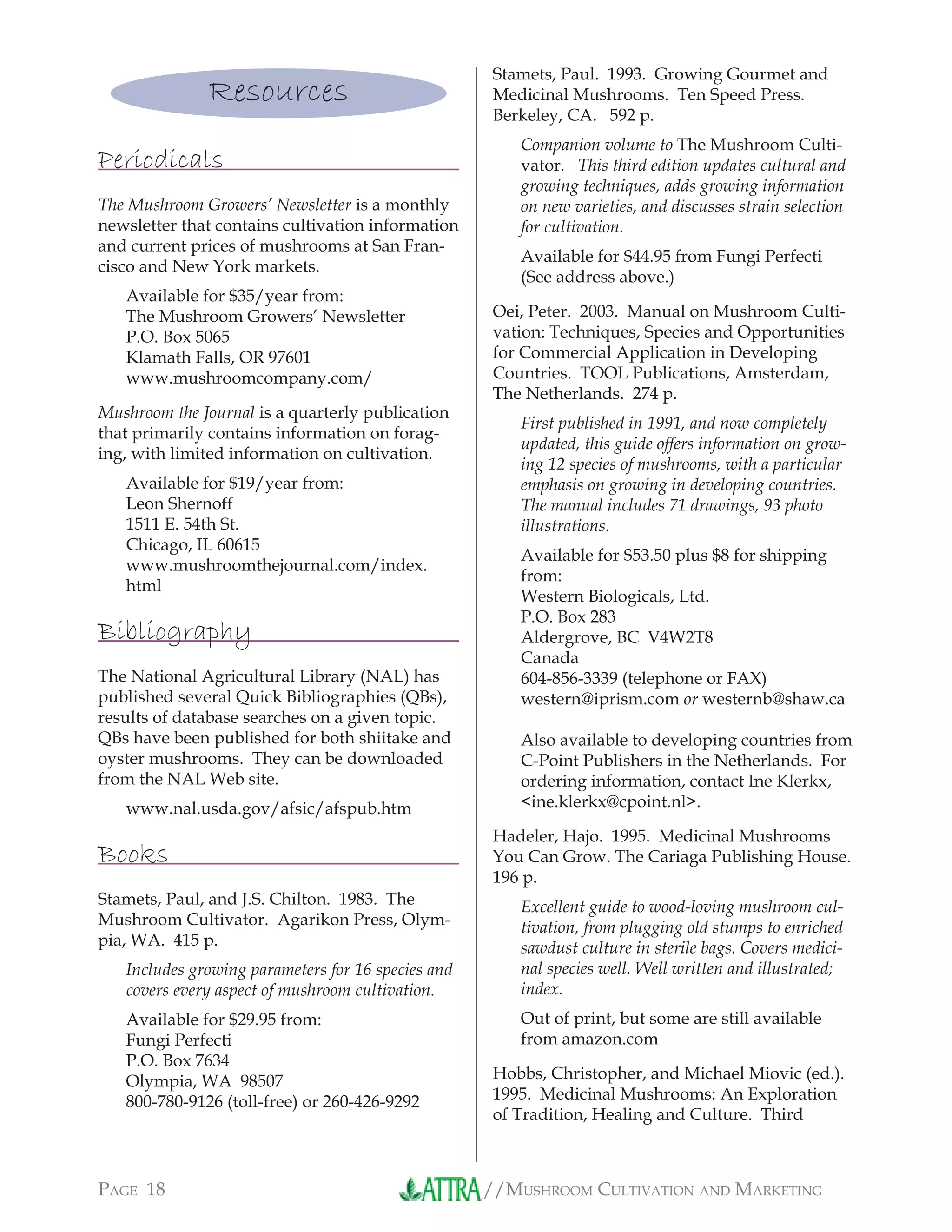 //MUSHROOM CULTIVATION AND MARKETINGPAGE 18
Resources
Periodicals
The Mushroom Growers’ Newsletter is a monthly
newsletter that contains cultivation information
and current prices of mushrooms at San Fran-
cisco and New York markets.
Available for $35/year from:
The Mushroom Growers’ Newsletter
P.O. Box 5065
Klamath Falls, OR 97601
www.mushroomcompany.com/
Mushroom the Journal is a quarterly publication
that primarily contains information on forag-
ing, with limited information on cultivation.
Available for $19/year from:
Leon Shernoff
1511 E. 54th St.
Chicago, IL 60615
www.mushroomthejournal.com/index.
html
Bibliography
The National Agricultural Library (NAL) has
published several Quick Bibliographies (QBs),
results of database searches on a given topic.
QBs have been published for both shiitake and
oyster mushrooms. They can be downloaded
from the NAL Web site.
www.nal.usda.gov/afsic/afspub.htm
Books
Stamets, Paul, and J.S. Chilton. 1983. The
Mushroom Cultivator. Agarikon Press, Olym-
pia, WA. 415 p.
Includes growing parameters for 16 species and
covers every aspect of mushroom cultivation.
Available for $29.95 from:
Fungi Perfecti
P.O. Box 7634
Olympia, WA 98507
800-780-9126 (toll-free) or 260-426-9292
Stamets, Paul. 1993. Growing Gourmet and
Medicinal Mushrooms. Ten Speed Press.
Berkeley, CA. 592 p.
Companion volume to The Mushroom Culti-
vator. This third edition updates cultural and
growing techniques, adds growing information
on new varieties, and discusses strain selection
for cultivation.
Available for $44.95 from Fungi Perfecti
(See address above.)
Oei, Peter. 2003. Manual on Mushroom Culti-
vation: Techniques, Species and Opportunities
for Commercial Application in Developing
Countries. TOOL Publications, Amsterdam,
The Netherlands. 274 p.
First published in 1991, and now completely
updated, this guide offers information on grow-
ing 12 species of mushrooms, with a particular
emphasis on growing in developing countries.
The manual includes 71 drawings, 93 photo
illustrations.
Available for $53.50 plus $8 for shipping
from:
Western Biologicals, Ltd.
P.O. Box 283
Aldergrove, BC V4W2T8
Canada
604-856-3339 (telephone or FAX)
western@iprism.com or westernb@shaw.ca
Also available to developing countries from
C-Point Publishers in the Netherlands. For
ordering information, contact Ine Klerkx,
<ine.klerkx@cpoint.nl>.
Hadeler, Hajo. 1995. Medicinal Mushrooms
You Can Grow. The Cariaga Publishing House.
196 p.
Excellent guide to wood-loving mushroom cul-
tivation, from plugging old stumps to enriched
sawdust culture in sterile bags. Covers medici-
nal species well. Well written and illustrated;
index.
Out of print, but some are still available
from amazon.com
Hobbs, Christopher, and Michael Miovic (ed.).
1995. Medicinal Mushrooms: An Exploration
of Tradition, Healing and Culture. Third
 