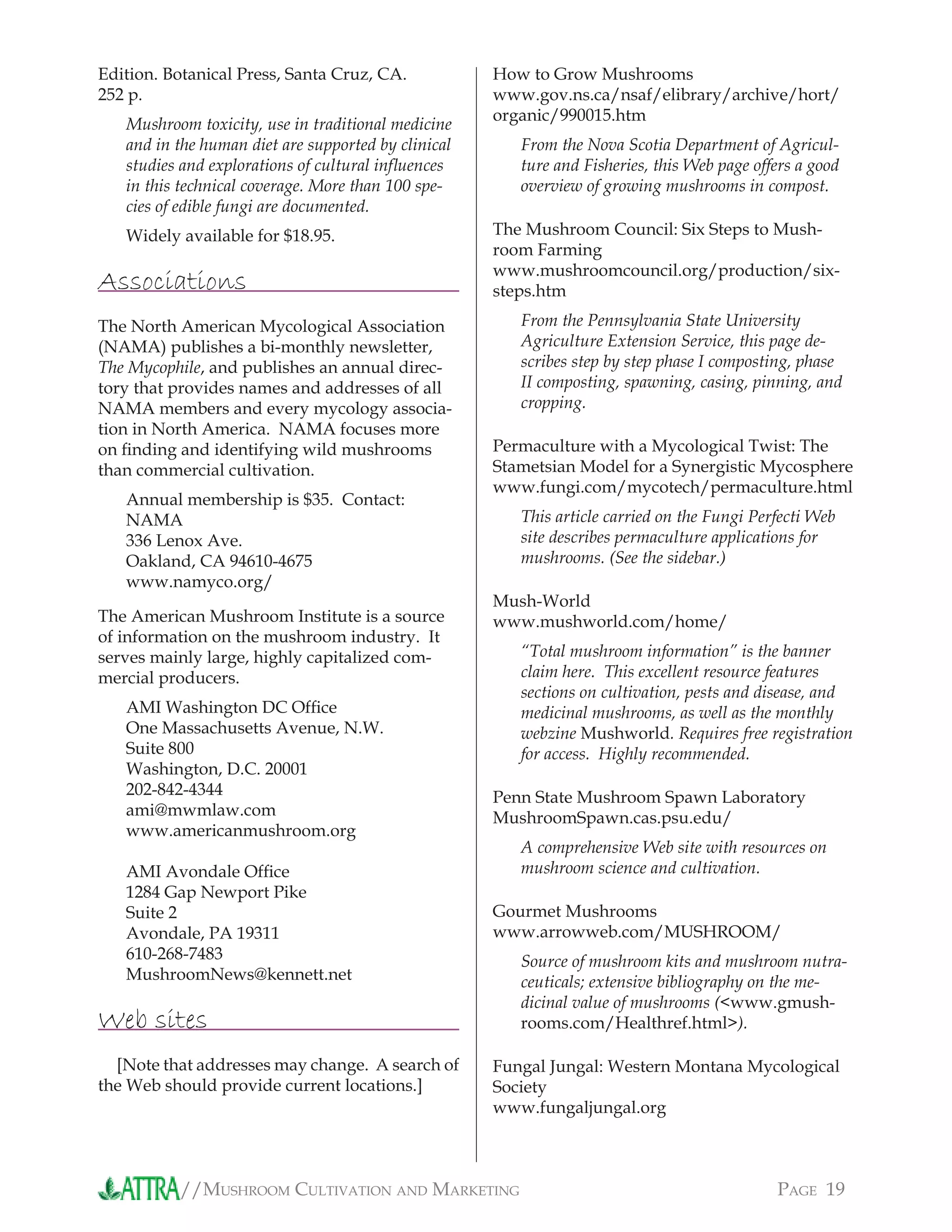//MUSHROOM CULTIVATION AND MARKETING PAGE 19
Edition. Botanical Press, Santa Cruz, CA.
252 p.
Mushroom toxicity, use in traditional medicine
and in the human diet are supported by clinical
studies and explorations of cultural inﬂuences
in this technical coverage. More than 100 spe-
cies of edible fungi are documented.
Widely available for $18.95.
Associations
The North American Mycological Association
(NAMA) publishes a bi-monthly newsletter,
The Mycophile, and publishes an annual direc-
tory that provides names and addresses of all
NAMA members and every mycology associa-
tion in North America. NAMA focuses more
on ﬁnding and identifying wild mushrooms
than commercial cultivation.
Annual membership is $35. Contact:
NAMA
336 Lenox Ave.
Oakland, CA 94610-4675
www.namyco.org/
The American Mushroom Institute is a source
of information on the mushroom industry. It
serves mainly large, highly capitalized com-
mercial producers.
AMI Washington DC Ofﬁce
One Massachusetts Avenue, N.W.
Suite 800
Washington, D.C. 20001
202-842-4344
ami@mwmlaw.com
www.americanmushroom.org
AMI Avondale Ofﬁce
1284 Gap Newport Pike
Suite 2
Avondale, PA 19311
610-268-7483
MushroomNews@kennett.net
Web sites
[Note that addresses may change. A search of
the Web should provide current locations.]
How to Grow Mushrooms
www.gov.ns.ca/nsaf/elibrary/archive/hort/
organic/990015.htm
From the Nova Scotia Department of Agricul-
ture and Fisheries, this Web page offers a good
overview of growing mushrooms in compost.
The Mushroom Council: Six Steps to Mush-
room Farming
www.mushroomcouncil.org/production/six-
steps.htm
From the Pennsylvania State University
Agriculture Extension Service, this page de-
scribes step by step phase I composting, phase
II composting, spawning, casing, pinning, and
cropping.
Permaculture with a Mycological Twist: The
Stametsian Model for a Synergistic Mycosphere
www.fungi.com/mycotech/permaculture.html
This article carried on the Fungi Perfecti Web
site describes permaculture applications for
mushrooms. (See the sidebar.)
Mush-World
www.mushworld.com/home/
“Total mushroom information” is the banner
claim here. This excellent resource features
sections on cultivation, pests and disease, and
medicinal mushrooms, as well as the monthly
webzine Mushworld. Requires free registration
for access. Highly recommended.
Penn State Mushroom Spawn Laboratory
MushroomSpawn.cas.psu.edu/
A comprehensive Web site with resources on
mushroom science and cultivation.
Gourmet Mushrooms
www.arrowweb.com/MUSHROOM/
Source of mushroom kits and mushroom nutra-
ceuticals; extensive bibliography on the me-
dicinal value of mushrooms (<www.gmush-
rooms.com/Healthref.html>).
Fungal Jungal: Western Montana Mycological
Society
www.fungaljungal.org
 