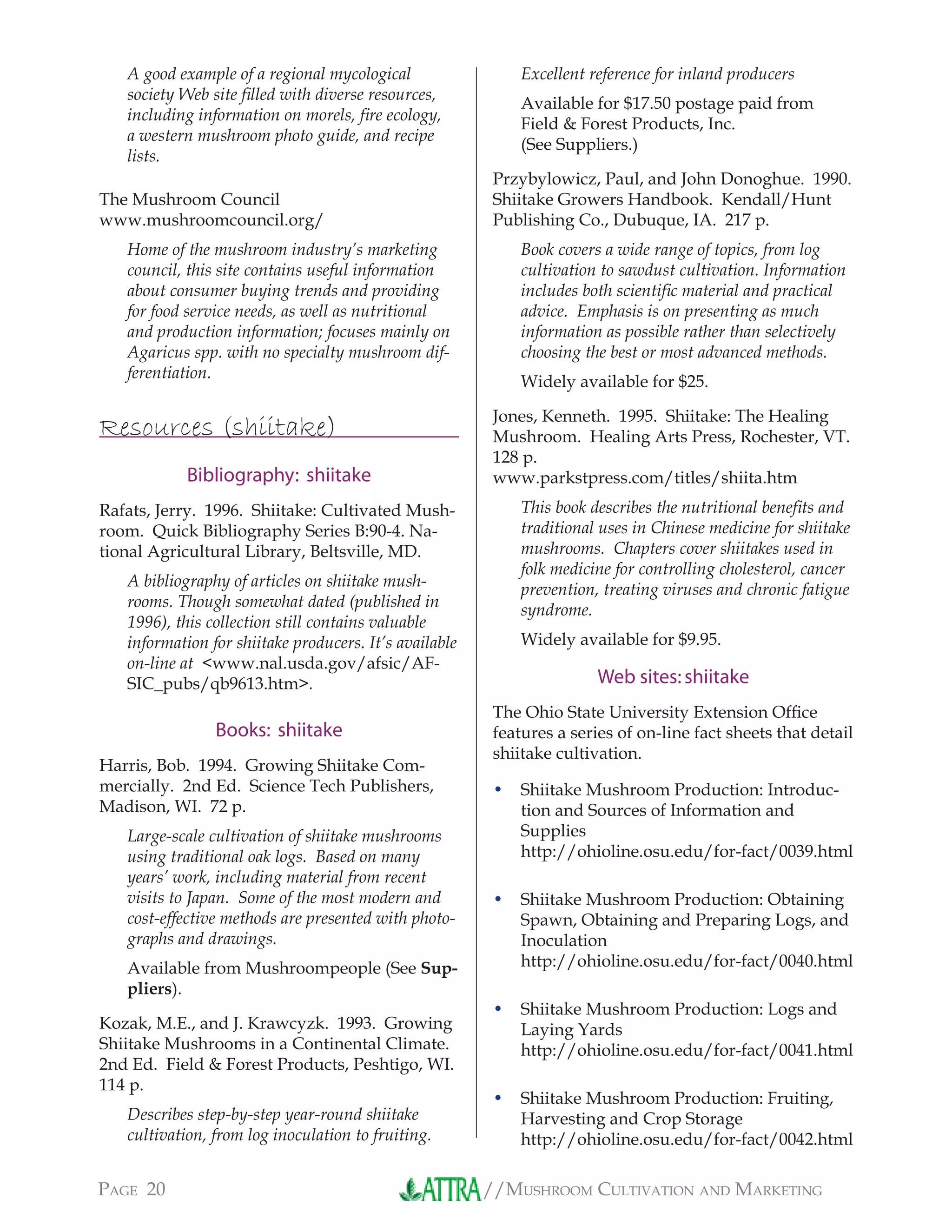 //MUSHROOM CULTIVATION AND MARKETINGPAGE 20
A good example of a regional mycological
society Web site ﬁlled with diverse resources,
including information on morels, ﬁre ecology,
a western mushroom photo guide, and recipe
lists.
The Mushroom Council
www.mushroomcouncil.org/
Home of the mushroom industry’s marketing
council, this site contains useful information
about consumer buying trends and providing
for food service needs, as well as nutritional
and production information; focuses mainly on
Agaricus spp. with no specialty mushroom dif-
ferentiation.
Resources (shiitake)
Bibliography: shiitake
Rafats, Jerry. 1996. Shiitake: Cultivated Mush-
room. Quick Bibliography Series B:90-4. Na-
tional Agricultural Library, Beltsville, MD.
A bibliography of articles on shiitake mush-
rooms. Though somewhat dated (published in
1996), this collection still contains valuable
information for shiitake producers. It’s available
on-line at <www.nal.usda.gov/afsic/AF-
SIC_pubs/qb9613.htm>.
Books: shiitake
Harris, Bob. 1994. Growing Shiitake Com-
mercially. 2nd Ed. Science Tech Publishers,
Madison, WI. 72 p.
Large-scale cultivation of shiitake mushrooms
using traditional oak logs. Based on many
years’ work, including material from recent
visits to Japan. Some of the most modern and
cost-effective methods are presented with photo-
graphs and drawings.
Available from Mushroompeople (See Sup-
pliers).
Kozak, M.E., and J. Krawcyzk. 1993. Growing
Shiitake Mushrooms in a Continental Climate.
2nd Ed. Field & Forest Products, Peshtigo, WI.
114 p.
Describes step-by-step year-round shiitake
cultivation, from log inoculation to fruiting.
Excellent reference for inland producers
Available for $17.50 postage paid from
Field & Forest Products, Inc.
(See Suppliers.)
Przybylowicz, Paul, and John Donoghue. 1990.
Shiitake Growers Handbook. Kendall/Hunt
Publishing Co., Dubuque, IA. 217 p.
Book covers a wide range of topics, from log
cultivation to sawdust cultivation. Information
includes both scientiﬁc material and practical
advice. Emphasis is on presenting as much
information as possible rather than selectively
choosing the best or most advanced methods.
Widely available for $25.
Jones, Kenneth. 1995. Shiitake: The Healing
Mushroom. Healing Arts Press, Rochester, VT.
128 p.
www.parkstpress.com/titles/shiita.htm
This book describes the nutritional beneﬁts and
traditional uses in Chinese medicine for shiitake
mushrooms. Chapters cover shiitakes used in
folk medicine for controlling cholesterol, cancer
prevention, treating viruses and chronic fatigue
syndrome.
Widely available for $9.95.
Web sites:shiitake
The Ohio State University Extension Ofﬁce
features a series of on-line fact sheets that detail
shiitake cultivation.
Shiitake Mushroom Production: Introduc-
tion and Sources of Information and
Supplies
http://ohioline.osu.edu/for-fact/0039.html
Shiitake Mushroom Production: Obtaining
Spawn, Obtaining and Preparing Logs, and
Inoculation
http://ohioline.osu.edu/for-fact/0040.html
Shiitake Mushroom Production: Logs and
Laying Yards
http://ohioline.osu.edu/for-fact/0041.html
Shiitake Mushroom Production: Fruiting,
Harvesting and Crop Storage
http://ohioline.osu.edu/for-fact/0042.html
•
•
•
•
 