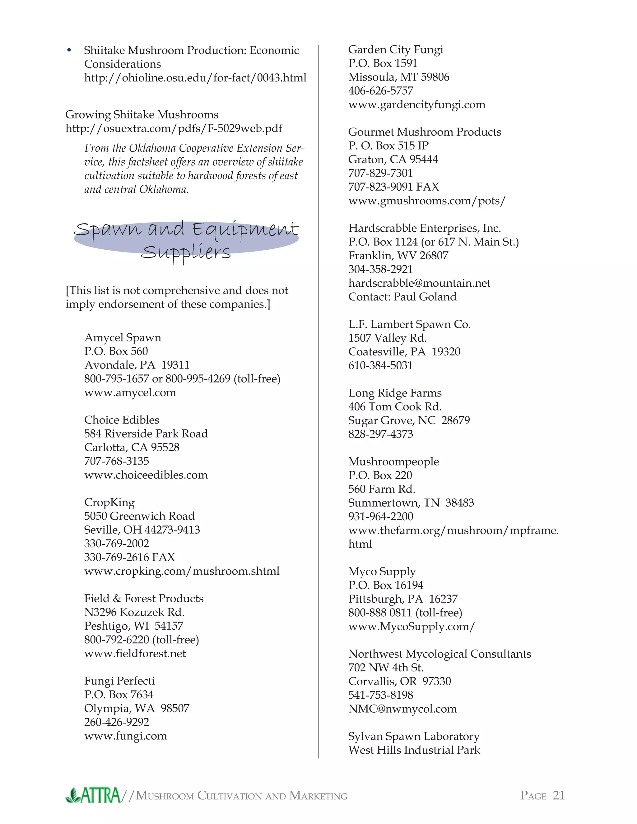 //MUSHROOM CULTIVATION AND MARKETING PAGE 21
Shiitake Mushroom Production: Economic
Considerations
http://ohioline.osu.edu/for-fact/0043.html
Growing Shiitake Mushrooms
http://osuextra.com/pdfs/F-5029web.pdf
From the Oklahoma Cooperative Extension Ser-
vice, this factsheet offers an overview of shiitake
cultivation suitable to hardwood forests of east
and central Oklahoma.
Spawn and Equipment
Suppliers
[This list is not comprehensive and does not
imply endorsement of these companies.]
Amycel Spawn
P.O. Box 560
Avondale, PA 19311
800-795-1657 or 800-995-4269 (toll-free)
www.amycel.com
Choice Edibles
584 Riverside Park Road
Carlotta, CA 95528
707-768-3135
www.choiceedibles.com
CropKing
5050 Greenwich Road
Seville, OH 44273-9413
330-769-2002
330-769-2616 FAX
www.cropking.com/mushroom.shtml
Field & Forest Products
N3296 Kozuzek Rd.
Peshtigo, WI 54157
800-792-6220 (toll-free)
www.ﬁeldforest.net
Fungi Perfecti
P.O. Box 7634
Olympia, WA 98507
260-426-9292
www.fungi.com
• Garden City Fungi
P.O. Box 1591
Missoula, MT 59806
406-626-5757
www.gardencityfungi.com
Gourmet Mushroom Products
P. O. Box 515 IP
Graton, CA 95444
707-829-7301
707-823-9091 FAX
www.gmushrooms.com/pots/
Hardscrabble Enterprises, Inc.
P.O. Box 1124 (or 617 N. Main St.)
Franklin, WV 26807
304-358-2921
hardscrabble@mountain.net
Contact: Paul Goland
L.F. Lambert Spawn Co.
1507 Valley Rd.
Coatesville, PA 19320
610-384-5031
Long Ridge Farms
406 Tom Cook Rd.
Sugar Grove, NC 28679
828-297-4373
Mushroompeople
P.O. Box 220
560 Farm Rd.
Summertown, TN 38483
931-964-2200
www.thefarm.org/mushroom/mpframe.
html
Myco Supply
P.O. Box 16194
Pittsburgh, PA 16237
800-888 0811 (toll-free)
www.MycoSupply.com/
Northwest Mycological Consultants
702 NW 4th St.
Corvallis, OR 97330
541-753-8198
NMC@nwmycol.com
Sylvan Spawn Laboratory
West Hills Industrial Park
 