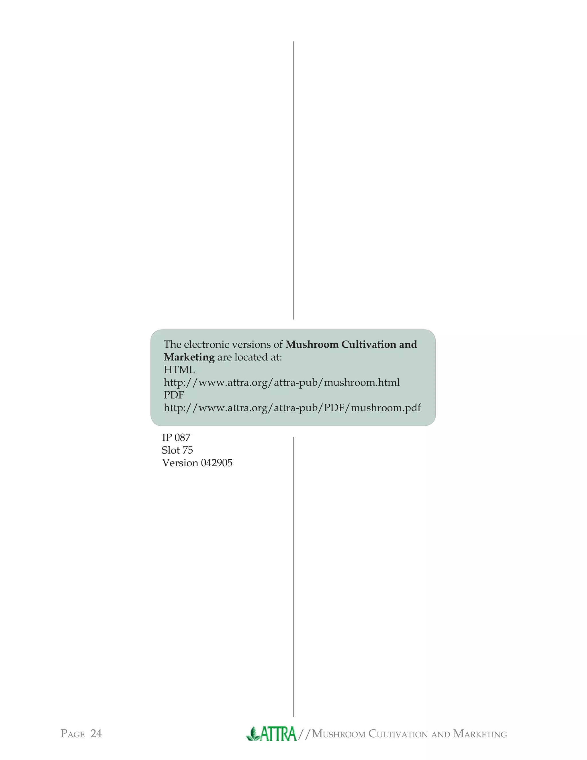 //MUSHROOM CULTIVATION AND MARKETINGPAGE 24
The electronic versions of Mushroom Cultivation and
Marketing are located at:
HTML
http://www.attra.org/attra-pub/mushroom.html
PDF
http://www.attra.org/attra-pub/PDF/mushroom.pdf
IP 087
Slot 75
Version 042905
 