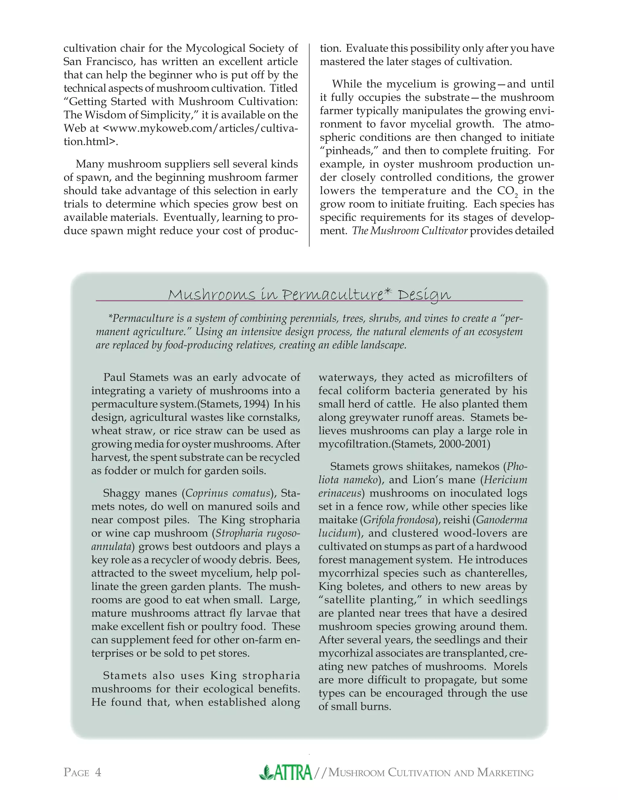 //MUSHROOM CULTIVATION AND MARKETINGPAGE 4
cultivation chair for the Mycological Society of
San Francisco, has written an excellent article
that can help the beginner who is put off by the
technical aspects of mushroom cultivation. Titled
“Getting Started with Mushroom Cultivation:
The Wisdom of Simplicity,” it is available on the
Web at <www.mykoweb.com/articles/cultiva-
tion.html>.
Many mushroom suppliers sell several kinds
of spawn, and the beginning mushroom farmer
should take advantage of this selection in early
trials to determine which species grow best on
available materials. Eventually, learning to pro-
duce spawn might reduce your cost of produc-
tion. Evaluate this possibility only after you have
mastered the later stages of cultivation.
While the mycelium is growing—and until
it fully occupies the substrate—the mushroom
farmer typically manipulates the growing envi-
ronment to favor mycelial growth. The atmo-
spheric conditions are then changed to initiate
“pinheads,” and then to complete fruiting. For
example, in oyster mushroom production un-
der closely controlled conditions, the grower
lowers the temperature and the CO2
in the
grow room to initiate fruiting. Each species has
speciﬁc requirements for its stages of develop-
ment. The Mushroom Cultivator provides detailed
Mushrooms in Permaculture* Design
*Permaculture is a system of combining perennials, trees, shrubs, and vines to create a “per-
manent agriculture.” Using an intensive design process, the natural elements of an ecosystem
are replaced by food-producing relatives, creating an edible landscape.
Paul Stamets was an early advocate of
integrating a variety of mushrooms into a
permaculture system.(Stamets, 1994) In his
design, agricultural wastes like cornstalks,
wheat straw, or rice straw can be used as
growing media for oyster mushrooms. After
harvest, the spent substrate can be recycled
as fodder or mulch for garden soils.
Shaggy manes (Coprinus comatus), Sta-
mets notes, do well on manured soils and
near compost piles. The King stropharia
or wine cap mushroom (Stropharia rugoso-
annulata) grows best outdoors and plays a
key role as a recycler of woody debris. Bees,
attracted to the sweet mycelium, help pol-
linate the green garden plants. The mush-
rooms are good to eat when small. Large,
mature mushrooms attract ﬂy larvae that
make excellent ﬁsh or poultry food. These
can supplement feed for other on-farm en-
terprises or be sold to pet stores.
Stamets also uses King stropharia
mushrooms for their ecological beneﬁts.
He found that, when established along
waterways, they acted as microﬁlters of
fecal coliform bacteria generated by his
small herd of cattle. He also planted them
along greywater runoff areas. Stamets be-
lieves mushrooms can play a large role in
mycoﬁltration.(Stamets, 2000-2001)
Stamets grows shiitakes, namekos (Pho-
liota nameko), and Lion’s mane (Hericium
erinaceus) mushrooms on inoculated logs
set in a fence row, while other species like
maitake (Grifola frondosa), reishi (Ganoderma
lucidum), and clustered wood-lovers are
cultivated on stumps as part of a hardwood
forest management system. He introduces
mycorrhizal species such as chanterelles,
King boletes, and others to new areas by
“satellite planting,” in which seedlings
are planted near trees that have a desired
mushroom species growing around them.
After several years, the seedlings and their
mycorhizal associates are transplanted, cre-
ating new patches of mushrooms. Morels
are more difﬁcult to propagate, but some
types can be encouraged through the use
of small burns.
 