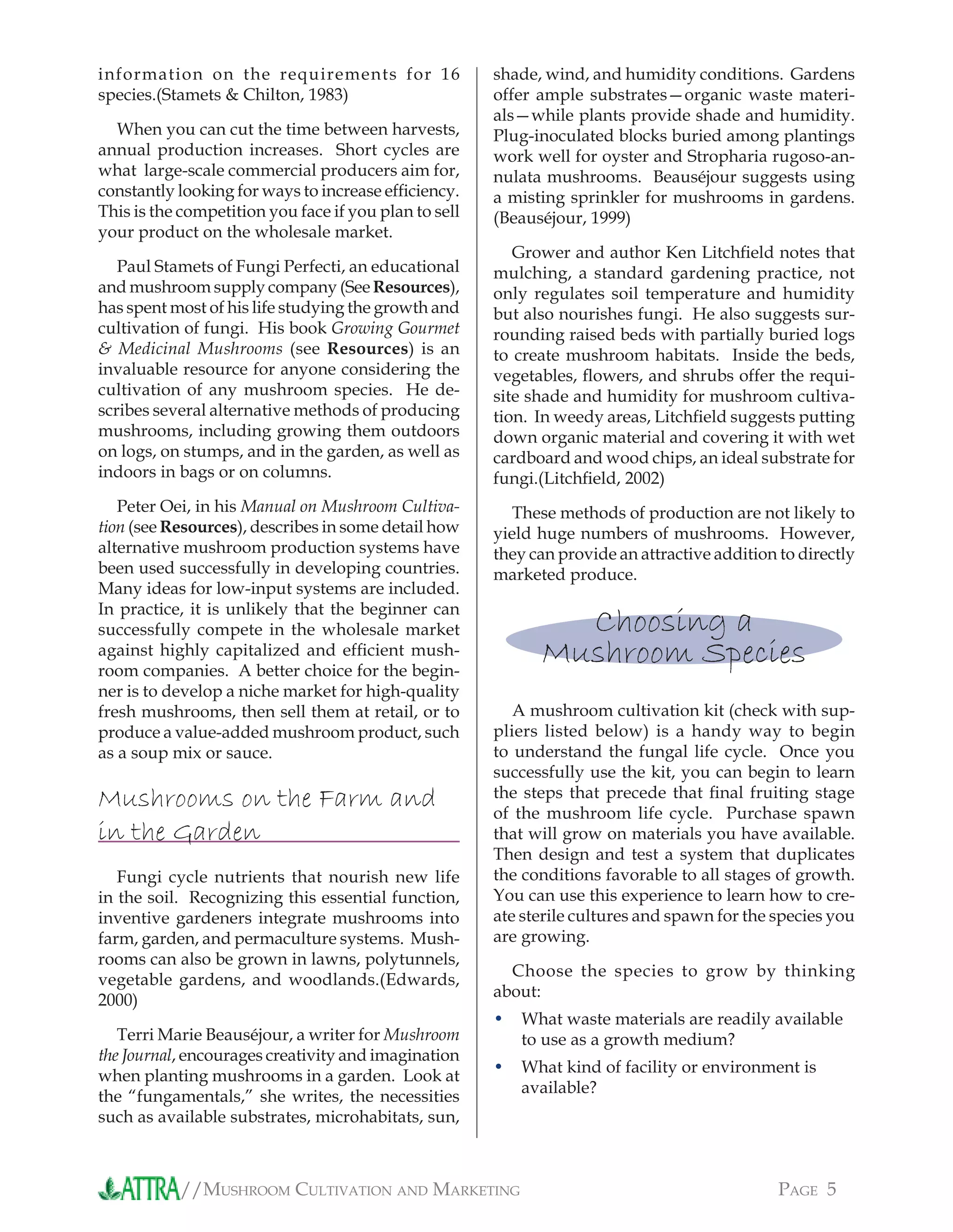 //MUSHROOM CULTIVATION AND MARKETING PAGE 5
shade, wind, and humidity conditions. Gardens
offer ample substrates—organic waste materi-
als—while plants provide shade and humidity.
Plug-inoculated blocks buried among plantings
work well for oyster and Stropharia rugoso-an-
nulata mushrooms. Beauséjour suggests using
a misting sprinkler for mushrooms in gardens.
(Beauséjour, 1999)
Grower and author Ken Litchﬁeld notes that
mulching, a standard gardening practice, not
only regulates soil temperature and humidity
but also nourishes fungi. He also suggests sur-
rounding raised beds with partially buried logs
to create mushroom habitats. Inside the beds,
vegetables, ﬂowers, and shrubs offer the requi-
site shade and humidity for mushroom cultiva-
tion. In weedy areas, Litchﬁeld suggests putting
down organic material and covering it with wet
cardboard and wood chips, an ideal substrate for
fungi.(Litchﬁeld, 2002)
These methods of production are not likely to
yield huge numbers of mushrooms. However,
they can provide an attractive addition to directly
marketed produce.
Choosing a
Mushroom Species
A mushroom cultivation kit (check with sup-
pliers listed below) is a handy way to begin
to understand the fungal life cycle. Once you
successfully use the kit, you can begin to learn
the steps that precede that ﬁnal fruiting stage
of the mushroom life cycle. Purchase spawn
that will grow on materials you have available.
Then design and test a system that duplicates
the conditions favorable to all stages of growth.
You can use this experience to learn how to cre-
ate sterile cultures and spawn for the species you
are growing.
Choose the species to grow by thinking
about:
What waste materials are readily available
to use as a growth medium?
What kind of facility or environment is
available?
•
•
information on the requirements for 16
species.(Stamets & Chilton, 1983)
When you can cut the time between harvests,
annual production increases. Short cycles are
what large-scale commercial producers aim for,
constantly looking for ways to increase efﬁciency.
This is the competition you face if you plan to sell
your product on the wholesale market.
Paul Stamets of Fungi Perfecti, an educational
and mushroom supply company (See Resources),
has spent most of his life studying the growth and
cultivation of fungi. His book Growing Gourmet
& Medicinal Mushrooms (see Resources) is an
invaluable resource for anyone considering the
cultivation of any mushroom species. He de-
scribes several alternative methods of producing
mushrooms, including growing them outdoors
on logs, on stumps, and in the garden, as well as
indoors in bags or on columns.
Peter Oei, in his Manual on Mushroom Cultiva-
tion (see Resources), describes in some detail how
alternative mushroom production systems have
been used successfully in developing countries.
Many ideas for low-input systems are included.
In practice, it is unlikely that the beginner can
successfully compete in the wholesale market
against highly capitalized and efﬁcient mush-
room companies. A better choice for the begin-
ner is to develop a niche market for high-quality
fresh mushrooms, then sell them at retail, or to
produce a value-added mushroom product, such
as a soup mix or sauce.
Mushrooms on the Farm and
in the Garden
Fungi cycle nutrients that nourish new life
in the soil. Recognizing this essential function,
inventive gardeners integrate mushrooms into
farm, garden, and permaculture systems. Mush-
rooms can also be grown in lawns, polytunnels,
vegetable gardens, and woodlands.(Edwards,
2000)
Terri Marie Beauséjour, a writer for Mushroom
the Journal, encourages creativity and imagination
when planting mushrooms in a garden. Look at
the “fungamentals,” she writes, the necessities
such as available substrates, microhabitats, sun,
 