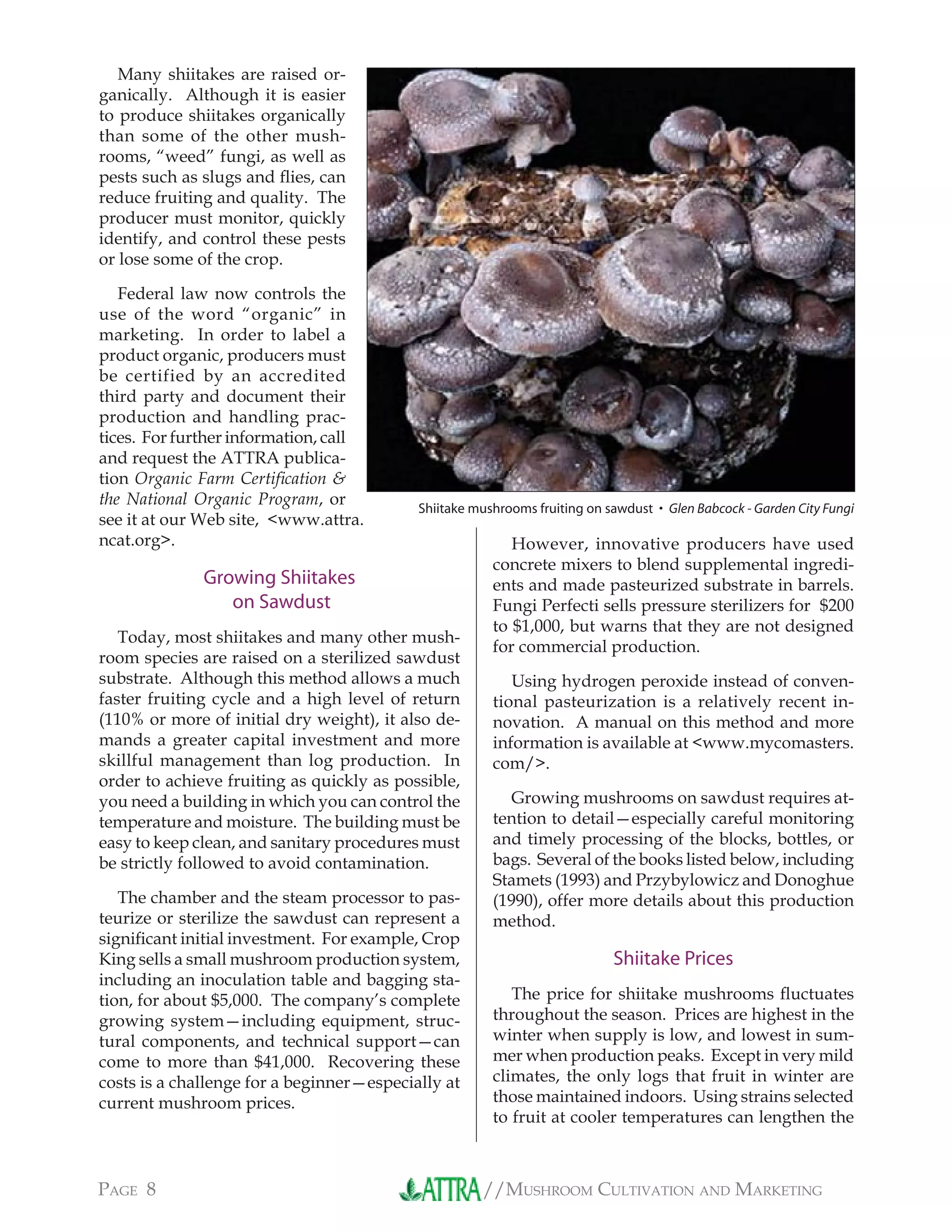 //MUSHROOM CULTIVATION AND MARKETINGPAGE 8
Many shiitakes are raised or-
ganically. Although it is easier
to produce shiitakes organically
than some of the other mush-
rooms, “weed” fungi, as well as
pests such as slugs and ﬂies, can
reduce fruiting and quality. The
producer must monitor, quickly
identify, and control these pests
or lose some of the crop.
Federal law now controls the
use of the word “organic” in
marketing. In order to label a
product organic, producers must
be certified by an accredited
third party and document their
production and handling prac-
tices. For further information, call
and request the ATTRA publica-
tion Organic Farm Certiﬁcation &
the National Organic Program, or
see it at our Web site, <www.attra.
ncat.org>.
Growing Shiitakes
on Sawdust
Today, most shiitakes and many other mush-
room species are raised on a sterilized sawdust
substrate. Although this method allows a much
faster fruiting cycle and a high level of return
(110% or more of initial dry weight), it also de-
mands a greater capital investment and more
skillful management than log production. In
order to achieve fruiting as quickly as possible,
you need a building in which you can control the
temperature and moisture. The building must be
easy to keep clean, and sanitary procedures must
be strictly followed to avoid contamination.
The chamber and the steam processor to pas-
teurize or sterilize the sawdust can represent a
signiﬁcant initial investment. For example, Crop
King sells a small mushroom production system,
including an inoculation table and bagging sta-
tion, for about $5,000. The company’s complete
growing system—including equipment, struc-
tural components, and technical support—can
come to more than $41,000. Recovering these
costs is a challenge for a beginner—especially at
current mushroom prices.
However, innovative producers have used
concrete mixers to blend supplemental ingredi-
ents and made pasteurized substrate in barrels.
Fungi Perfecti sells pressure sterilizers for $200
to $1,000, but warns that they are not designed
for commercial production.
Using hydrogen peroxide instead of conven-
tional pasteurization is a relatively recent in-
novation. A manual on this method and more
information is available at <www.mycomasters.
com/>.
Growing mushrooms on sawdust requires at-
tention to detail—especially careful monitoring
and timely processing of the blocks, bottles, or
bags. Several of the books listed below, including
Stamets (1993) and Przybylowicz and Donoghue
(1990), offer more details about this production
method.
Shiitake Prices
The price for shiitake mushrooms ﬂuctuates
throughout the season. Prices are highest in the
winter when supply is low, and lowest in sum-
mer when production peaks. Except in very mild
climates, the only logs that fruit in winter are
those maintained indoors. Using strains selected
to fruit at cooler temperatures can lengthen the
Shiitake mushrooms fruiting on sawdust • Glen Babcock - Garden City Fungi
 