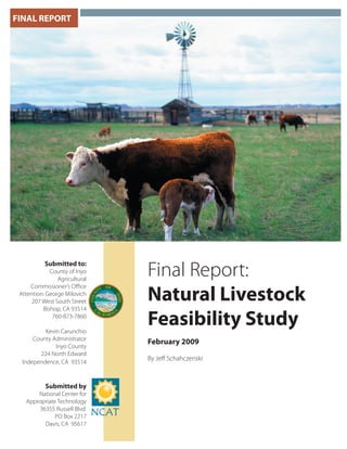 FINAL REPORT
Final Report:
Natural Livestock
Feasibility Study
February 2009
By Jeﬀ Schahczenski
Submitted to:
County of Inyo
Agricultural
Commissioner’s Oﬃce
Attention: George Milovich
207 West South Street
Bishop, CA 93514
760-873-7860
Kevin Carunchio
County Administrator
Inyo County
224 North Edward
Independence, CA 93514
Submitted by
National Center for
Appropriate Technology
36355 Russell Blvd.
PO Box 2217
Davis, CA 95617
 
