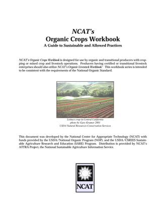 NCAT’s
Organic Crops Workbook
A Guide to Sustainable and Allowed Practices
NCAT’s Organic Crops Workbook is designed for use by organic and transitional producers with crop-
ping or mixed crop and livestock operations. Producers having certified or transitional livestock
enterprises should also utilize NCAT’s Organic Livestock Workbook.1
This workbook series is intended
to be consistent with the requirements of the National Organic Standard.
This document was developed by the National Center for Appropriate Technology (NCAT) with
funds provided by the USDA/National Organic Program (NOP), and the USDA/CSREES Sustain-
able Agriculture Research and Education (SARE) Program. Distribution is provided by NCAT’s
ATTRA Project, the National Sustainable Agriculture Information Service.
NCAT
Lettuce crop in Central California
photo by Gary Kramer 2001
USDA Natural Resources Conservation Services
 