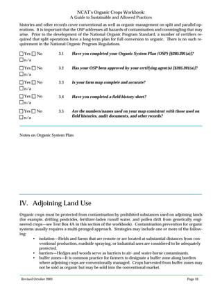 Revised October 2003 Page 10
NCAT’s Organic Crops Workbook:
A Guide to Sustainable and Allowed Practices
histories and other records cover conventional as well as organic management on split and parallel op-
erations. It is important that the OSP addresses all hazards of contamination and commingling that may
arise. Prior to the development of the National Organic Program Standard, a number of certifiers re-
quired that split operations have a long-term plan for full conversion to organic. There is no such re-
quirement in the National Organic Program Regulations.
3.1 Have you completed your Organic System Plan (OSP) [§205.201(a)]?
3.2 Has your OSP been approved by your certifying agent(s) [§205.201(a)]?
3.3 Is your farm map complete and accurate?
3.4 Have you completed a field history sheet?
3.5 Are the numbers/names used on your map consistent with those used on
field histories, audit documents, and other records?
Notes on Organic System Plan
IV. Adjoining Land Use
Organic crops must be protected from contamination by prohibited substances used on adjoining lands
(for example, drifting pesticides, fertilizer-laden runoff water, and pollen drift from genetically engi-
neered crops—see Text Box 4A in this section of the workbook). Contamination prevention for organic
systems usually requires a multi-pronged approach. Strategies may include one or more of the follow-
ing:
• isolation—Fields and farms that are remote or are located at substantial distances from con-
ventional production, roadside spraying, or industrial uses are considered to be adequately
protected.
• barriers—Hedges and woods serve as barriers to air- and water-borne contaminants.
• buffer zones—It is common practice for farmers to designate a buffer zone along borders
where adjoining crops are conventionally managed. Crops harvested from buffer zones may
not be sold as organic but may be sold into the conventional market.
n/a
Yes No
n/a
Yes No
n/a
Yes No
n/a
Yes No
n/a
Yes No
 