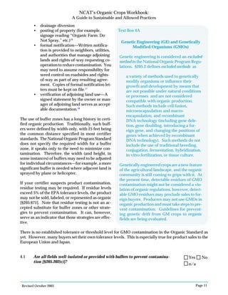 Revised October 2003 Page 11
NCAT’s Organic Crops Workbook:
A Guide to Sustainable and Allowed Practices
• drainage diversion
• posting of property (for example,
signage reading “Organic Farm: Do
Not Spray,” etc.)16
• formal notification—Written notifica-
tion is provided to neighbors, utilities,
and authorities that manage adjoining
lands and rights-of-way requesting co-
operation to reduce contamination. You
may need to assume responsibility for
weed control on roadsides and rights-
of-way as part of any resulting agree-
ment. Copies of formal notification let-
ters must be kept on file.17
• verification of adjoining land use—A
signed statement by the owner or man-
ager of adjoining land serves as accept-
able documentation.18
The use of buffer zones has a long history in certi-
fied organic production. Traditionally, such buff-
ers were defined by width only, with 25 feet being
the common distance specified in most certifier
standards. The National Organic Program Standard
does not specify the required width for a buffer
zone, it speaks only to the need to minimize con-
tamination. Therefore, the width (and height, in
some instances) of buffers may need to be adjusted
for individual circumstances—for example, a more
significant buffer is needed where adjacent land is
sprayed by plane or helicopter.
If your certifier suspects product contamination,
residue testing may be required. If residue levels
exceed 5% of the EPA tolerance levels, the product
may not be sold, labeled, or represented as organic
[§205.671]. Note that residue testing is not an ac-
cepted substitute for buffer zones or other strate-
gies to prevent contamination. It can, however,
serve as an indicator that those strategies are effec-
tive.
There is no established tolerance or threshold level for GMO contamination in the Organic Standard as
yet. However, many buyers set their own tolerance levels. This is especially true for product sales to the
European Union and Japan.
4.1 Are all fields well-isolated or provided with buffers to prevent contamina-
tion [§205.202(c)]?
Genetic Engineering (GE) and Genetically
Modified Organisms (GMOs)
Genetic engineering is considered an excluded
method in the National Organic Program Regu-
lations. §205.2 defines excluded methods as
a variety of methods used to genetically
modify organisms or influence their
growth and development by means that
are not possible under natural conditions
or processes and are not considered
compatible with organic production.
Such methods include cell fusion,
microencapsulation and macro-
encapsulation, and recombinant
DNA technology (including gene dele-
tion, gene doubling, introducing a for-
eign gene, and changing the positions of
genes when achieved by recombinant
DNA technology). Such methods do not
include the use of traditional breeding,
conjugation, fermentation, hybridization,
in vitro fertilization, or tissue culture.
Genetically engineered crops are a new feature
of the agricultural landscape, and the organic
community is still coming to grips with it. At
the present time, detectable residues of GMO
contamination might not be considered a vio-
lation of organic regulations, however, detect-
able GMO residues may preclude sales to for-
eign buyers. Producers may not use GMOs in
organic production and must take steps to pre-
vent contamination. Guidelines for prevent-
ing genetic drift from GM crops to organic
fields are being evaluated.
Text Box 4A
n/a
Yes No
 