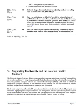 Revised October 2003 Page 12
NCAT’s Organic Crops Workbook:
A Guide to Sustainable and Allowed Practices
4.2 If there is danger of contamination from adjoining land, are you taking
steps to minimize the risk [§205.202(c)]?
4.3 Have you notified your certifier(s) of any drift or misapplications of
prohibited substances to any field, production unit, site, facility, livestock,
or product that is part of the organic operation [§205.400(f)(1)]? If serious
drift occurs, you should also contact your State Department of Agricul-
ture, which has (or should have) the responsibility to follow up on such
matters.19
4.4 Have you consulted your certifier to learn if they have specific require-
ments for buffer zones or other matters relating to adjoining land use?
Notes on Adjoining Land Use
V. Supporting Biodiversity and the Rotation Practice
Standard
The National Organic Standard defines organic production as a production system that “respond[s] to
site-specific conditions by integrating cultural, biological, and mechanical practices that foster cycling of
resources, promote ecological balance, and conserve biodiversity” [§205.2]. Aside from an additional
mention of “biological diversity” in the definition of crop rotation, the practice standards do little to
highlight biodiversity as something to be measured and monitored.
Biodiversity is a principle of sustainable agriculture and an important indicator of a healthy organic farm
or ranch.20
It plays a particularly crucial role in pest management. Diverse agricultural systems support
strong populations of predators and parasites that keep pest populations at manageable levels. Organic
producers support biodiversity in their operations through a host of means, including:
n/a
Yes No
n/a
Yes No
n/a
Yes No
 