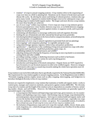 Revised October 2003 Page 13
NCAT’s Organic Crops Workbook:
A Guide to Sustainable and Allowed Practices
• rotation21
of crops in annual cropping systems—Crop rotation refers to the sequencing of
crops over time on a field or planting bed. Rotations can be chosen to break insect pest and
disease life cycles. By altering the nature and timing of cultural practices, rotations also sup-
press many weeds. Legumes in rotation build nitrogen reserves for subsequent crops; sod-
forming crops in rotation build organic matter. The longer and more diverse a crop rotation,
the more these benefits are achieved.
• use of cover crops22
within crop rotations—Cover crops are crops or crop mixtures grown
between perennial trees/vines/bushes, between crop rows, or on fields between cropping
seasons to build soil fertility, to protect against erosion, to suppress weeds, and to provide
habitat for beneficial organisms.
• minimizing soil disturbance to encourage earthworms and soil organism diversity
• limiting the use of botanicals and other natural-but-broad-spectrum pesticides
• introducing beneficial organisms in the form of soil or compost inoculants, as beneficial preda-
tors and parasites, or as pollinators
• maintenance of cover crop or natural vegetation in perennial fruit and nut plantings
• intercropping23
and companion planting24
in vegetable and grain crops
• using mixed forages (grasses, legumes, forbs) in hay and pasture production
• agroforestry25
—Agroforestry is the combining of long-term perennial tree crops with other
enterprises such as pasture, small fruit production, grain crops, etc.
• establishing habitats for beneficial insects and wildlife26
• adjusting timing and reducing the frequency of mowing on non-crop lands to accommodate
nesting birds and other wildlife
• providing roosting, nesting, or sheltering structures such as bird or bat houses
• using more than one cultivar or variety for each crop being grown
• diversification of farm enterprises
• introduction and integration of livestock enterprises—Organic farms are NOT required to
have livestock or to use livestock manures in order to be certified organic. However, integrat-
ing livestock with crops is a sound step towards making the whole farm operation more di-
versified and sustainable.27
Crop rotation is one tool of diversification that is specifically required in the National Standard [§205.205].
The requirement for crop rotation applies to annual cropping systems. As the Regulations state in §205.2,
“Perennial cropping systems employ means such as alley cropping, intercropping, and hedgerows to
introduce biological diversity in lieu of crop rotation.”
Farmers are required to implement a crop rotation that maintains or builds soil organic matter, works to
control pests, manages and conserves nutrients, and protects against erosion [§205.205]. The diversity
(crop mix) of a rotation and the length of the rotation cycle are dependent on a number of factors, includ-
ing market, climate, and soil fertility. However, the following characteristics are generally typical of
successful organic crop rotations:
• a crop sequence that features soil improving crops (sod crops, green manures, etc.) to counter-
balance soil depleting crops (row crops)—Sod-forming crops are forage crops dominated by
perennial grasses and perennial legumes. Sod crops in rotation build soil organic matter and
reverse the decline that typically occurs when cultivated annual crops—especially row crops
like corn, soybeans, vegetables, or cotton—are grown. For a sustainable system, it is ideal to
have at least one year of sod crop for every year of row crop in a rotation cycle.
• the inclusion of leguminous crops and cover crops (for example, alfalfa, clovers, beans, peas,
vetch, lespedeza, etc.), which fix nitrogen from the atmosphere (see Text Box 5A in this section
of the workbook)
 