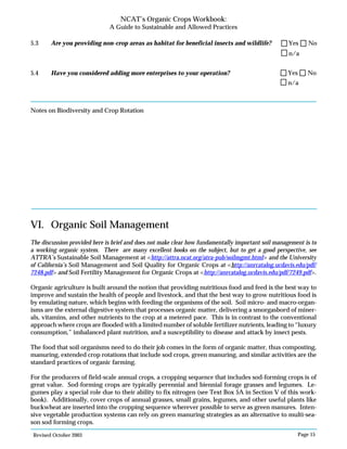 Revised October 2003 Page 15
NCAT’s Organic Crops Workbook:
A Guide to Sustainable and Allowed Practices
5.3 Are you providing non-crop areas as habitat for beneficial insects and wildlife?
5.4 Have you considered adding more enterprises to your operation?
Notes on Biodiversity and Crop Rotation
VI. Organic Soil Management
The discussion provided here is brief and does not make clear how fundamentally important soil management is to
a working organic system. There are many excellent books on the subject, but to get a good perspective, see
ATTRA’s Sustainable Soil Management at <http://attra.ncat.org/atra-pub/soilmgmt.html> and the University
of California’s Soil Management and Soil Quality for Organic Crops at <http://anrcatalog.ucdavis.edu/pdf/
7248.pdf> and Soil Fertility Management for Organic Crops at <http://anrcatalog.ucdavis.edu/pdf/7249.pdf>.
Organic agriculture is built around the notion that providing nutritious food and feed is the best way to
improve and sustain the health of people and livestock, and that the best way to grow nutritious food is
by emulating nature, which begins with feeding the organisms of the soil. Soil micro- and macro-organ-
isms are the external digestive system that processes organic matter, delivering a smorgasbord of miner-
als, vitamins, and other nutrients to the crop at a metered pace. This is in contrast to the conventional
approach where crops are flooded with a limited number of soluble fertilizer nutrients, leading to “luxury
consumption,” imbalanced plant nutrition, and a susceptibility to disease and attack by insect pests.
The food that soil organisms need to do their job comes in the form of organic matter, thus composting,
manuring, extended crop rotations that include sod crops, green manuring, and similar activities are the
standard practices of organic farming.
For the producers of field-scale annual crops, a cropping sequence that includes sod-forming crops is of
great value. Sod-forming crops are typically perennial and biennial forage grasses and legumes. Le-
gumes play a special role due to their ability to fix nitrogen (see Text Box 5A in Section V of this work-
book). Additionally, cover crops of annual grasses, small grains, legumes, and other useful plants like
buckwheat are inserted into the cropping sequence wherever possible to serve as green manures. Inten-
sive vegetable production systems can rely on green manuring strategies as an alternative to multi-sea-
son sod forming crops.
n/a
Yes No
n/a
Yes No
 