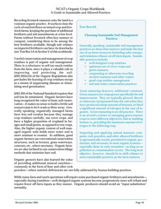 Revised October 2003 Page 16
NCAT’s Organic Crops Workbook:
A Guide to Sustainable and Allowed Practices
Recycling livestock manures onto the land is a
common organic practice. It works to close the
cycle of nutrient flows on mixed crop and live-
stock farms, keeping the purchase of additional
fertilizers and soil amendments at a low level.
Farms without livestock often buy manure or
compost, considering them to be among the
best fertilizers available, though sole reliance
on imported fertilizers can have its drawbacks
(see Text Box 5A in Section V of this workbook).
Careful conservation and management of crop
residues is part of organic soil management.
There is a reluctance to sell too much residue
from the farm, since it plays a valuable role in
improving and protecting the soil.
§205.203(e)(3) of the Organic Regulations also
precludes the burning of crop residues except
as a means of suppressing diseases or stimu-
lating seed germination.
§205.203 of the National Standard requires that
soil loss be minimized. Organic farmers have
long recognized the value of basic soil conser-
vation—it makes no sense to build a fertile soil
resource just to let it wash or blow away. Gen-
erally speaking, organically managed farms
have less soil erosion because they manage
crop residues carefully, use cover crops, and
have a higher proportion of cropland in for-
ages and small grains, as opposed to row crops.
Also, the higher organic content of well-man-
aged organic soils holds more water and is
more resistant to erosion. In addition, good
organic farmers use conventional conservation
structures, such as terraces, grass waterways,
contours, etc., where necessary. Organic farm-
ers are also inclined to use conservation tillage
methods that minimize bare soil.
Organic growers have also learned the value
of providing additional mineral nutrition—
commonly in the form of lime and other rock
powders—where nutrient deficiencies are not fully addressed by humus building practices.
While many farm and ranch operations will require some purchased organic fertilizers and amendments—
especially during transition—well-designed organic systems become progressively more self-reliant and
require fewer off-farm inputs as they mature. Organic producers should avoid an “input substitution”
mentality.
Choosing Sustainable Soil Management
Practices
Generally speaking, sustainable soil management
practices are those that conserve and make the best
use of on-farm resources (including solar energy),
and minimize reliance on off-farm inputs. Sustain-
able practices include:
• well-designed crop rotations
• optimum use of cover crops and
green manures
• composting or otherwise recycling
on-farm manures and other wastes
• good crop residue management
• soil and water conservation practices
Green manuring deserves additional comment.
Green manures are crops grown specifically for soil
improvement. They are typically plowed, disced,
or otherwise incorporated into the soil when they
have produced a large amount of biomass, or fixed
a significant amount of nitrogen in the case of le-
gumes. Green manuring is an old practice. There
is an art and a science to managing green manure
crops to meet different objectives; that is, building
humus vs. providing the maximum amount of ni-
trogen to the following crop.
Importing and applying animal manures, com-
posts, rock powders, and other allowed fertilizers
is agronomically sound, permitted in organic pro-
duction, and necessary in most organic systems—
especially those in early transition—as long as no
pollution or contamination occurs. The long term
objective, however, should be to shift reliance to
more sustainable practices as the farm matures.
Text Box 6A
 