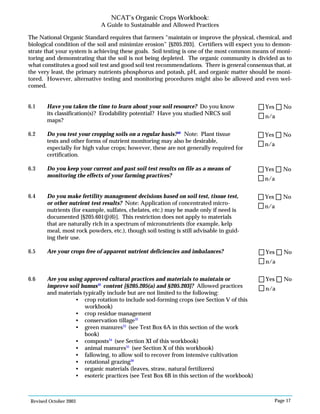Revised October 2003 Page 17
NCAT’s Organic Crops Workbook:
A Guide to Sustainable and Allowed Practices
The National Organic Standard requires that farmers “maintain or improve the physical, chemical, and
biological condition of the soil and minimize erosion” [§205.203]. Certifiers will expect you to demon-
strate that your system is achieving these goals. Soil testing is one of the most common means of moni-
toring and demonstrating that the soil is not being depleted. The organic community is divided as to
what constitutes a good soil test and good soil test recommendations. There is general consensus that, at
the very least, the primary nutrients phosphorus and potash, pH, and organic matter should be moni-
tored. However, alternative testing and monitoring procedures might also be allowed and even wel-
comed.
6.1 Have you taken the time to learn about your soil resource? Do you know
its classification(s)? Erodability potential? Have you studied NRCS soil
maps?
6.2 Do you test your cropping soils on a regular basis?30
Note: Plant tissue
tests and other forms of nutrient monitoring may also be desirable,
especially for high value crops; however, these are not generally required for
certification.
6.3 Do you keep your current and past soil test results on file as a means of
monitoring the effects of your farming practices?
6.4 Do you make fertility management decisions based on soil test, tissue test,
or other nutrient test results? Note: Application of concentrated micro-
nutrients (for example, sulfates, chelates, etc.) may be made only if need is
documented [§205.601(j)(6)]. This restriction does not apply to materials
that are naturally rich in a spectrum of micronutrients (for example, kelp
meal, most rock powders, etc.), though soil testing is still advisable in guid-
ing their use.
6.5 Are your crops free of apparent nutrient deficiencies and imbalances?
6.6 Are you using approved cultural practices and materials to maintain or
improve soil humus31
content [§205.205(a) and §205.203]? Allowed practices
and materials typically include but are not limited to the following:
• crop rotation to include sod-forming crops (see Section V of this
workbook)
• crop residue management
• conservation tillage32
• green manures33
(see Text Box 6A in this section of the work
book)
• composts34
(see Section XI of this workbook)
• animal manures35
(see Section X of this workbook)
• fallowing, to allow soil to recover from intensive cultivation
• rotational grazing36
• organic materials (leaves, straw, natural fertilizers)
• esoteric practices (see Text Box 6B in this section of the workbook)
n/a
Yes No
n/a
Yes No
n/a
Yes No
n/a
Yes No
n/a
Yes No
n/a
Yes No
 