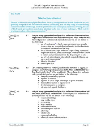Revised October 2003 Page 18
NCAT’s Organic Crops Workbook:
A Guide to Sustainable and Allowed Practices
6.7 Are you using approved cultural practices and materials to maintain or
improve soil mineral levels and crop nutrition [§205.205(c) and §205.203]?
Allowed practices and materials typically include but are not limited to
the following:
• use of catch crops38
—Catch crops are cover crops—usually
grasses—that are grown following heavily fertilized crops to
prevent soil nutrients from leaching.
• use of deep-rooted crops and cover crops—Deep, tap-rooted
crops such as alfalfa, sweet clover, rape, and mustard are known
to extract and use minerals from the deeper layers of soil.
• use of rock minerals and mineral-rich organic fertilizers, ma-
nures, and/or composts39
• foliar fertilization40
• esoteric practices
6.8 Are you using approved cultural practices and materials to supply an
adequate level of nitrogen to your crops [§205.205(c) and §205.203]? (See
Text Box 5A in Section V of the workbook.) Allowed practices and mate-
rials typically include but are not limited to the following:
• forage legumes in hay/pasture
• legumes in rotation
• legumes as cover crops, intercrops, or green manures
• rhizobial inoculation of legume seed
• livestock manures or composts
• nitrogen-rich organic fertilizers
6.9 Are you using approved cultural practices and materials to conserve soil
and water [§205.205(d) and §205.203]? Allowed practices and materials
typically include but are not limited to the following:
• conservation tillage
• crop residue cover
• cover crops
• strip cropping
• contour cultivation
• applied organic mulches
• fallowing
• windbreaks
• conservation buffers
• other soil conservation structures
n/a
Yes No
n/a
Yes No
Text Box 6B
What Are Esoteric Practices?
Esoteric practices are metaphysical methods for crop management and animal health that are not
generally accepted in the conventional scientific community, nor are they easily explained using
common scientific terminology. Esoteric practices include homeopathy, radionics, dowsing, the use
of biodynamic preparations, astrological planting, and a host of other techniques. Most esoteric
practices are allowed in organic production.37
n/a
Yes No
 