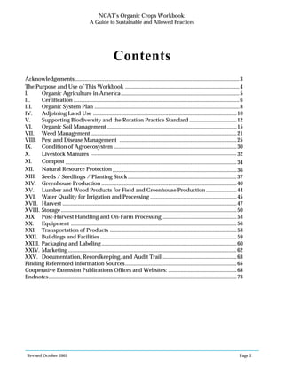 Revised October 2003 Page 2
NCAT’s Organic Crops Workbook:
A Guide to Sustainable and Allowed Practices
Contents
Acknowledgements ......................................................................................................................3
The Purpose and Use of This Workbook ..................................................................................4
I. Organic Agriculture in America.....................................................................................5
II. Certification .......................................................................................................................6
III. Organic System Plan ........................................................................................................8
IV. Adjoining Land Use .......................................................................................................10
V. Supporting Biodiversity and the Rotation Practice Standard ..................................12
VI. Organic Soil Management .............................................................................................15
VII. Weed Management.........................................................................................................21
VIII. Pest and Disease Management ....................................................................................25
IX. Condition of Agroecosystem ........................................................................................30
X. Livestock Manures .........................................................................................................32
XI. Compost ...........................................................................................................................34
XII. Natural Resource Protection .........................................................................................36
XIII. Seeds / Seedlings / Planting Stock ..............................................................................37
XIV. Greenhouse Production .................................................................................................40
XV. Lumber and Wood Products for Field and Greenhouse Production ......................44
XVI. Water Quality for Irrigation and Processing ..............................................................45
XVII. Harvest .............................................................................................................................47
XVIII. Storage ..............................................................................................................................50
XIX. Post-Harvest Handling and On-Farm Processing .....................................................53
XX. Equipment .......................................................................................................................56
XXI. Transportation of Products ...........................................................................................58
XXII. Buildings and Facilities ..................................................................................................59
XXIII. Packaging and Labeling.................................................................................................60
XXIV. Marketing.........................................................................................................................62
XXV. Documentation, Recordkeeping, and Audit Trail .....................................................63
Finding Referenced Information Sources................................................................................65
Cooperative Extension Publications Offices and Websites: .................................................68
Endnotes.......................................................................................................................................73
 