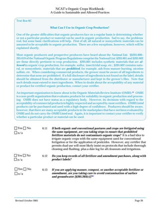 Revised October 2003 Page 20
NCAT’s Organic Crops Workbook:
A Guide to Sustainable and Allowed Practices
6.11 If both organic and conventional pastures and crops are fertigated using
the same equipment, are you taking steps to ensure that prohibited
fertilizer materials do not contaminate organic crops? It is a bad idea to
irrigate organic crops with the same equipment used for conventional
fertigation or for the application of pesticides. However, any certifier that
permits dual use will most likely insist on protocols that include thorough
cleaning and flushing, plus a date log for all cleanouts and irrigations.
6.12 Do you keep records of all fertilizer and amendment purchases, along with
product labels?
6.13 If you are applying manure, compost, or another acceptable fertilizer or
amendment, are you taking care to avoid contamination of surface
and groundwater [§205.203(c)]?44
N/A
Yes No
n/a
Yes No
n/a
Yes No
n/a
Yes No
real, but some basic clarifications will help. First of all, all natural or nonsynthetic materials can be
assumed to be acceptable in organic production. There are a few exceptions, however, which will be
explained shortly.
Most organic producers and prospective producers have heard about the National List. §§205.600–
205.619 of the National Organic Program Regulations comprise the National List; §205.601 and §205.602
are those directly pertinent to crop production. §205.601 includes synthetic materials that are al-
lowed in organic crop production, for example, sulfur, insecticidal soap, etc.; §205.602 contains natu-
ral, or nonsynthetic, materials that are prohibited, for example, ash from manure burning, nicotine
sulfate, etc. When considering commercial products, the grower must be aware of all ingredients to
determine that none are prohibited. If a full disclosure of ingredients is not found on the label, details
should be obtained from the distributor or manufacturer and kept in the grower’s files. Note that
such details must extend to inert ingredients. When in doubt about the acceptability of any material
or product for certified organic production, contact your certifier.
An important organization to know about is the Organic Materials Review Institute (OMRI).43
OMRI
is a non-profit organization that evaluates products for suitability in organic production and process-
ing. OMRI does not have status as a regulatory body. However, its decisions with regard to the
acceptability of commercial products is highly respected and accepted by most certifiers. OMRI Listed
products can be purchased and used with a high degree of confidence. Producers should be aware,
however, that there are many acceptable products in the marketplace that have not been evaluated by
OMRI and do not carry the OMRI Listed seal. Again, it is important to contact your certifier to verify
whether a particular product or material can be used.
Text Box 6C
What Can I Use in Organic Crop Production?
One of the greater difficulties that organic producers face on a regular basis is determining whether
or not a particular product or material can be used in organic production. Sad to say, the problems
 