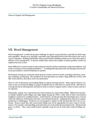 Revised October 2003 Page 21
NCAT’s Organic Crops Workbook:
A Guide to Sustainable and Allowed Practices
Notes on Organic Soil Management
VII. Weed Management
Weed management45
is often the greatest challenge to organic crop production, especially for field crops
and vegetables. Weeds occur naturally, especially when agricultural soil is left uncovered or the crop is
a poor competitor. Building soil fertility using a good humus-building rotation is one of the first steps to
effective weed management. A diverse rotation also reduces the number of niches problem weeds can
exploit from year to year.
Many difficult-to-control weeds are also indicators that the soil has nutritional or physical problems, and
nature is trying to restore health and balance.46
Avoiding field operations that can damage soil structure
is one preventative; careful fertilization is another.
Mechanical controls are commonly relied upon for routine control of weeds, including cultivation, mow-
ing, mulching, and flaming. The timeliness of such operations can make a huge difference in how well
they work and how often they need to be performed.
There is a lot of discussion surrounding tillage in organic farming systems. Most organic farmers con-
tinue to rely on mechanical tillage to prepare seedbeds and on cultivation to control weeds. Still, there is
a strong interest in reducing these activities in order to conserve organic matter, reduce erosion, and save
on expenses.
Historically, organic row crop farmers have been pioneers in conservation tillage. Midwestern produc-
ers boldly adopted mulch tillage and ridge tillage during the 1970’s, while most of their conventional
neighbors continued to moldboard plow. Unfortunately, no-till and strip-till technologies have evolved
under the influence of herbicides and other conventional chemicals. Adapting these systems to organic
production is challenging. Producers are encouraged to explore no-till and strip-till, but to do so cau-
tiously. Keep in mind also, that conservation tillage may not be appropriate for some crops or circum-
stances. For example, reducing tillage and cultivation can create niches for perennial weeds—like bermuda
grass—to thrive. Also, many small-seeded vegetable crops do not do well under reduced tillage sys-
tems.47
 
