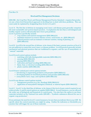 Revised October 2003 Page 22
NCAT’s Organic Crops Workbook:
A Guide to Sustainable and Allowed Practices
N/A
Yes No
N/A
Yes No
N/A
Yes No
Text Box 7A
Weed and Pest Management Decisions
§205.206—the Crop Pest, Weed, and Disease Management Practice Standard—requires that produc-
ers use a three-level hierarchical approach in deciding how to deal with these problems. This can
most easily be explained by designating these levels A, B, and C.
Level A: The first line of defense in managing weed, insect, and disease pests generally comprises
the most sustainable and systems-based practices. It emphasizes the fact that a well-designed and
healthy organic system will naturally have fewer pest problems.
Level A practices specifically include:
• crop rotation and nutrient management [§205.206(a)(1)]
• sanitation measures to remove disease vectors, weed seeds, etc. [§205.206(a)(2)]
• cultural practices such as resistant or tolerant varieties, timing of planting, etc.
[§205.206(a)(3)]
Level B: Level B is the second line of defense, to be chosen if the basic systemic practices of level A
are not sufficient to control the weed, insect, or disease problem. Level B practices generally include
mechanical and physical practices that are traditional in organics, and the use of nonsynthetic or
“natural” materials.
Level B weed control options include:
• mulching with fully biodegradable materials [§205.206(c)(1)]
• mowing [§205.206(c)(2)]
• grazing [§205.206(c)(3)]
• cultivation and hand weeding [§205.206(c)(4)]
• flame, heat, or electrical weeding [§205.206(c)(5)]
• plastic mulches [§205.206(c)(6)]
Level B insect/animal pest control options include:
• introducing or augmenting predators and parasites [§205.206(b)(1)]
• developing habitat for beneficial predators and parasites [§205.206(c)(2)]
• nonsynthetic lures, traps, and repellents [§205.206(c)(3)]
Level B crop disease control options include:
• management practices (e.g. fire, flooding) [§205.206(d)(1)]
• application of nonsynthetic biological, botanical, or mineral inputs [§205.206(d)(2)]
Level C: Level C is the third line of defense, to be chosen if the level of pest control required is not
achieved after A and B control options are applied [§205.206(e)]. In such instances, you are allowed
the wider use of biologicals and botanicals to control pests. You also have the option to use those
materials included on the National List under §205.601—“Synthetic substances allowed for use in
organic crop production”.
If you anticipate the need for level C control measures, be sure that you indicate this in your OSP. Be
specific about the control materials you might be using. Outline the indicators or thresholds you
monitor that will trigger the use of those materials.
 