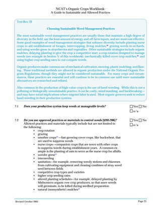 Revised October 2003 Page 23
NCAT’s Organic Crops Workbook:
A Guide to Sustainable and Allowed Practices
7.1 Does your production system keep weeds at manageable levels?
7.2 Do you use approved practices or materials to control weeds [§205.206]?
Allowed practices and materials typically include but are not limited to
the following:
• crop rotation
• grazing
• smother crops50
—fast-growing cover crops, like buckwheat, that
are used to suppress weeds
• nurse crops—companion crops that are sown with other crops
to suppress weeds during establishment years. A common ex-
ample is the planting of oats to serve as the nurse crop for alfalfa.
• weeder geese51
• interseeding
• sanitation—for example, removing weedy stolons and rhizomes
from cultivating equipment and cleaning combines of stray weed
seed between fields
• competitive crop types and varieties
• higher crop seeding rates
• altered planting schedules—for example, delayed planting by
Midwestern organic row crop producers, so that more weeds
will germinate, to be killed during seedbed preparation
• natural (nonsynthetic) mulches52
n/a
Yes No
Text Box 7B
Choosing Sustainable Weed Management Practices
The most sustainable weed management practices are usually those that maintain a high degree of
diversity in the field, use the least amount of energy and off-farm inputs, and are most cost effective.
Some good examples of weed management strategies that enhance diversity include planting nurse
crops to aid establishment of forages, intercropping, living mulches,48
grazing weeds in orchards,
and using weeder geese in strawberries and vegetables. Other sustainable strategies include organic
mulches, delaying planting to give the crop a competitive start, a crop rotation designed to manage
weeds (see example in Section V of this workbook), mechanically killed cover crop mulches,49
and
using higher crop seeding rates to out-compete weeds.
Organic producers make common use of mechanical cultivation, mowing, plastic mulching, and flam-
ing. These traditional methods are allowed in organic production under the National Organic Pro-
gram Regulations, though they might not be considered sustainable. For many crops and circum-
stances, these practices are essential and will continue to be in common use until more sustainable
alternatives are researched and refined.
Also common in the production of high-value crops is the use of hand weeding. While this is not a
polluting or biologically unsustainable practice, it can be costly, mind numbing, and backbreaking—
and may have social implications where migrant labor is used. Most organic growers seek to reduce
hand weeding in their production systems.
n/a
Yes No
 