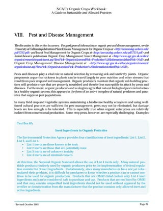 Revised October 2003 Page 25
NCAT’s Organic Crops Workbook:
A Guide to Sustainable and Allowed Practices
VIII. Pest and Disease Management
The discussion in this section is cursory. For good general information on organic pest and disease management, see the
UniversityofCaliforniapublicationsPlantDiseaseManagementforOrganicCropsat<http://anrcatalog.ucdavis.edu/
pdf/7252.pdf> and Insect Pest Management for Organic Crops at <http://anrcatalog.ucdavis.edu/pdf/7251.pdf> and
Saskatchewan’s publications Organic Crop Management: Insect Management at <http://www.agr.gov.sk.ca/docs/
organics/research/organicinsect.asp?firstPick=Organics&secondPick=Production%20Information&thirdPick=Null>and
Organic Crop Management: Disease Management at: <http://www.agr.gov.sk.ca/docs/organics/research/
organicdisease.asp?firstPick=Organics&secondPick=Production%20Information&thirdPick=Null>.
Pests and diseases play a vital role in natural selection by removing sick and unthrifty plants. Organic
proponents argue that sickness in plants can be traced largely to poor nutrition and other stresses that
result from poor crop and soil management. Organic producers maintain that organic soil-building prac-
tices will produce crops that are properly nourished and thereby less susceptible to attack by pests and
diseases. Furthermore, organic producers and ecologists agree that natural biological pest control arises
in a healthy organic system; this appears in the form of an active complex of natural predators and para-
sites that suppress pest populations.
In many field crop and vegetable systems, maintaining a biodiverse healthy ecosystem and using well-
timed cultural practices are sufficient for pest management; pests may not be eliminated, but damage
levels are low enough to be tolerated. This is especially true when organic enterprises are relatively
isolated from conventional production. Some crop pests, however, are especially challenging. Examples
Text Box 8A
Inert Ingredients in Organic Pesticides
The Environmental Protection Agency provides four classifications of inert ingredients: List 1, List 2,
List 3, and List 4.
• List 1 inerts are those known to be toxic
• List 2 inerts are those that are potentially toxic
• List 3 inerts are of unknown toxicity
• List 4 inerts are of minimal concern
At this time, the National Organic Standard allows the use of List 4 inerts only. Many natural pes-
ticide products routinely used by organic producers prior to the implementation of federal regula-
tion contain List 3 inert ingredients. Unfortunately, since many manufacturers have not yet refor-
mulated their products, it is difficult for producers to know whether a product can or cannot con-
tinue to be used for organic production. Products that are OMRI Listed contain only List 4 inert
ingredients and can be considered safe to purchase and use. Products that are not listed by OMRI
and that may contain unspecified inert ingredients should not be used without approval by the
certifier or documentation from the manufacturer that the product contains only allowed inert and
active ingredients.
 