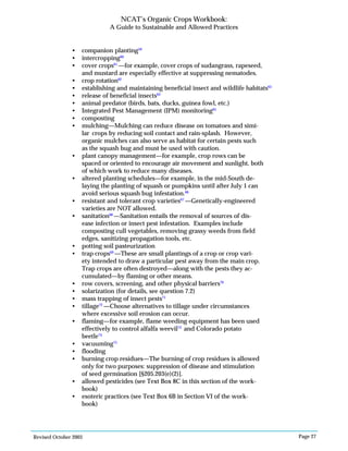 Revised October 2003 Page 27
NCAT’s Organic Crops Workbook:
A Guide to Sustainable and Allowed Practices
• companion planting59
• intercropping60
• cover crops61
—for example, cover crops of sudangrass, rapeseed,
and mustard are especially effective at suppressing nematodes.
• crop rotation62
• establishing and maintaining beneficial insect and wildlife habitats63
• release of beneficial insects64
• animal predator (birds, bats, ducks, guinea fowl, etc.)
• Integrated Pest Management (IPM) monitoring65
• composting
• mulching—Mulching can reduce disease on tomatoes and simi-
lar crops by reducing soil contact and rain-splash. However,
organic mulches can also serve as habitat for certain pests such
as the squash bug and must be used with caution.
• plant canopy management—for example, crop rows can be
spaced or oriented to encourage air movement and sunlight, both
of which work to reduce many diseases.
• altered planting schedules—for example, in the mid-South de-
laying the planting of squash or pumpkins until after July 1 can
avoid serious squash bug infestation.66
• resistant and tolerant crop varieties67
—Genetically-engineered
varieties are NOT allowed.
• sanitation68
—Sanitation entails the removal of sources of dis-
ease infection or insect pest infestation. Examples include
composting cull vegetables, removing grassy weeds from field
edges, sanitizing propagation tools, etc.
• potting soil pasteurization
• trap crops69
—These are small plantings of a crop or crop vari-
ety intended to draw a particular pest away from the main crop.
Trap crops are often destroyed—along with the pests they ac-
cumulated—by flaming or other means.
• row covers, screening, and other physical barriers70
• solarization (for details, see question 7.2)
• mass trapping of insect pests71
• tillage72
—Choose alternatives to tillage under circumstances
where excessive soil erosion can occur.
• flaming—for example, flame weeding equipment has been used
effectively to control alfalfa weevil73
and Colorado potato
beetle74
• vacuuming75
• flooding
• burning crop residues—The burning of crop residues is allowed
only for two purposes: suppression of disease and stimulation
of seed germination [§205.203(e)(2)].
• allowed pesticides (see Text Box 8C in this section of the work-
book)
• esoteric practices (see Text Box 6B in Section VI of the work-
book)
 