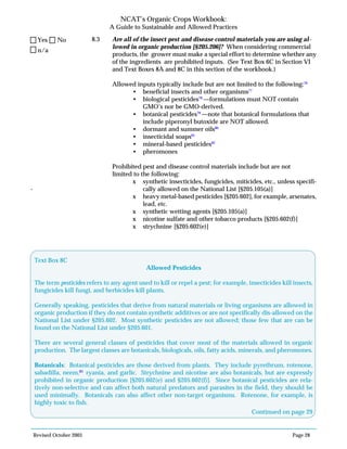 Revised October 2003 Page 28
NCAT’s Organic Crops Workbook:
A Guide to Sustainable and Allowed Practices
8.3 Are all of the insect pest and disease control materials you are using al-
lowed in organic production [§205.206]? When considering commercial
products, the grower must make a special effort to determine whether any
of the ingredients are prohibited inputs. (See Text Box 6C in Section VI
and Text Boxes 8A and 8C in this section of the workbook.)
Allowed inputs typically include but are not limited to the following:76
• beneficial insects and other organisms77
• biological pesticides78
—formulations must NOT contain
GMO’s nor be GMO-derived.
• botanical pesticides79
—note that botanical formulations that
include piperonyl butoxide are NOT allowed.
• dormant and summer oils80
• insecticidal soaps81
• mineral-based pesticides82
• pheromones
Prohibited pest and disease control materials include but are not
limited to the following:
x synthetic insecticides, fungicides, miticides, etc., unless specifi-
- cally allowed on the National List [§205.105(a)]
x heavy metal-based pesticides [§205.602], for example, arsenates,
lead, etc.
x synthetic wetting agents [§205.105(a)]
x nicotine sulfate and other tobacco products [§205.602(f)]
x strychnine [§205.602(e)]
n/a
Yes No
Text Box 8C
Allowed Pesticides
The term pesticides refers to any agent used to kill or repel a pest; for example, insecticides kill insects,
fungicides kill fungi, and herbicides kill plants.
Generally speaking, pesticides that derive from natural materials or living organisms are allowed in
organic production if they do not contain synthetic additives or are not specifically dis-allowed on the
National List under §205.602. Most synthetic pesticides are not allowed; those few that are can be
found on the National List under §205.601.
There are several general classes of pesticides that cover most of the materials allowed in organic
production. The largest classes are botanicals, biologicals, oils, fatty acids, minerals, and pheromones.
Botanicals: Botanical pesticides are those derived from plants. They include pyrethrum, rotenone,
sabadilla, neem,83
ryania, and garlic. Strychnine and nicotine are also botanicals, but are expressly
prohibited in organic production [§205.602(e) and §205.602(f)]. Since botanical pesticides are rela-
tively non-selective and can affect both natural predators and parasites in the field, they should be
used minimally. Botanicals can also affect other non-target organisms. Rotenone, for example, is
highly toxic to fish.
Continued on page 29
 