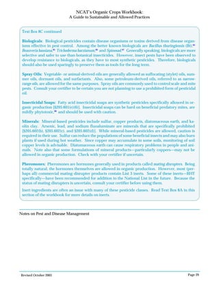 Revised October 2003 Page 29
NCAT’s Organic Crops Workbook:
A Guide to Sustainable and Allowed Practices
Notes on Pest and Disease Management
Insecticidal Soaps: Fatty acid insecticidal soaps are synthetic pesticides specifically allowed in or-
ganic production [§205.601(e)(6)]. Insecticidal soaps can be hard on beneficial predatory mites, are
mildly phytotoxic,88
and should be used with caution.
Minerals: Mineral-based pesticides include sulfur, copper products, diatomaceous earth, and ka-
olin clay. Arsenic, lead, and sodium fluoaluminate are minerals that are specifically prohibited
[§205.602(b), §205.602(c), and §205.602(d)]. While mineral-based pesticides are allowed, caution is
required in their use. Sulfur can reduce the populations of some beneficial insects and may also burn
plants if used during hot weather. Since copper may accumulate in some soils, monitoring of soil
copper levels is advisable. Diatomaceous earth can cause respiratory problems in people and ani-
mals. Note also that some formulations of mineral products—particularly coppers—may not be
allowed in organic production. Check with your certifier if uncertain.
Pheromones: Pheromones are hormones generally used in products called mating disrupters. Being
totally natural, the hormones themselves are allowed in organic production. However, most (per-
haps all) commercial mating disrupter products contain List 3 inerts. Some of these inerts—BHT
specifically—have been recommended for addition to the National List in the future. Because the
status of mating disrupters is uncertain, consult your certifier before using them.
Inert ingredients are often an issue with many of these pesticide classes. Read Text Box 8A in this
section of the workbook for more details on inerts.
Text Box 8C continued
Biologicals: Biological pesticides contain disease organisms or toxins derived from disease organ-
isms effective in pest control. Among the better known biologicals are Bacillus thuringiensis (Bt),84
Beauveria bassiana,85
Trichoderma harzianum,86
and Spinosad.87
Generally speaking, biologicals are more
selective and safer to use than botanical insecticides. However, insect pests have been observed to
develop resistance to biologicals, as they have to most synthetic pesticides. Therefore, biologicals
should also be used sparingly to preserve them as tools for the long term.
Spray Oils: Vegetable- or animal-derived oils are generally allowed as suffocating (stylet) oils, sum-
mer oils, dormant oils, and surfactants. Also, some petroleum-derived oils, referred to as narrow-
range oils, are allowed for the same purposes. Spray oils are commonly used to control scale and mite
pests. Consult your certifier to be certain you are not planning to use a prohibited form of pesticidal
oil.
 