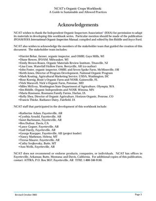 Revised October 2003 Page 3
NCAT’s Organic Crops Workbook:
A Guide to Sustainable and Allowed Practices
Acknowledgements
NCAT wishes to thank the Independent Organic Inspectors Association2
(IOIA) for permission to adapt
its materials in developing this workbook series. Particular mention should be made of the publication
IFOAM/IOIA International Organic Inspection Manual, compiled and edited by Jim Riddle and Joyce Ford.
NCAT also wishes to acknowledge the members of the stakeholder team that guided the creation of this
document. The stakeholder team includes:
•Harriet Behar, farmer, organic inspector, and OMRI, Gays Mills, WI
•Diane Bowen, IFOAM, Milwaukee, WI
•Emily Brown-Rosen, Organic Materials Review Institute, Titusville, NJ
•Lisa Cone, Waterfall Hollow Farm, Berryville, AR (co-author)
•John Foster, organic inspector, OMRI, and Seven Spoke Farm, McMinnville, OR
•Keith Jones, Director of Program Development, National Organic Program
•Mark Keating, Agricultural Marketing Service, USDA, Washington, DC
•Rose Koenig, Rosie’s Organic Farm and NOSB, Gainesville, FL
•Nick Maravell, Nick’s Organic Farm, Potomac, MD
•Miles McEvoy, Washington State Department of Agriculture, Olympia, WA
•Jim Riddle, Organic Independents and NOSB, Winona, MN
•Maria Rosmann, Rosmann Family Farms, Harlan, IA
•Kelly Shea, Director of Organic Agriculture, Horizon Organic, Penrose, CO
•Francis Thicke, Radiance Dairy, Fairfield, IA
NCAT staff that participated in the development of this workbook include:
•Katherine Adam, Fayetteville, AR
•Cynthia Arnold, Fayetteville, AR
•Janet Bachmann, Fayetteville, AR
•Rex Dufour, Davis, CA
•Lance Gegner, Fayetteville, AR
•Gail Hardy, Fayetteville, AR
•George Kuepper, Fayetteville, AR (project leader)
•Nancy Matheson, Helena, MT
•Teresa Maurer, Fayetteville, AR
•Cathy Svejkovsky, Butte, MT
•Ann Wells, Fayetteville, AR
NCAT does not recommend or endorse products, companies, or individuals. NCAT has offices in
Fayetteville, Arkansas; Butte, Montana; and Davis, California. For additional copies of this publication,
contact: ATTRA, P.O. Box 3657, Fayetteville, AR 72702; 1-800-346-9140.
 