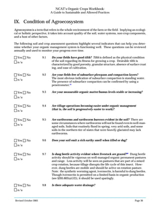 Revised October 2003 Page 30
NCAT’s Organic Crops Workbook:
A Guide to Sustainable and Allowed Practices
IX. Condition of Agroecosystem
Agroecosystem is a term that refers to the whole environment of the farm or the field. Implying an ecologi-
cal or holistic perspective, it takes into account quality of the soil, water systems, non-crop components,
and a host of other factors.
The following soil and crop assessment questions highlight several indicators that can help you deter-
mine whether your organic management system is functioning well. These questions can be reviewed
annually and used to monitor your progress over time.
9.1 Do your fields have good tilth? Tilth is defined as the physical condition
of the soil regarding its fitness for growing a crop. Desirable tilth is
characterized by good porosity, granular structure, absence of surface crust
ing, and ease of cultivation.
9.2 Are your fields free of subsurface plowpans and compaction layers?
The most obvious indication of subsurface compaction is standing water.
The presence of subsurface compaction can be confirmed by using a
penetrometer.89
9.3 Are your measurable organic matter/humus levels stable or increasing?
9.4 Are tillage operations becoming easier under organic management
(that is, the soil is progressively easier to work)?
9.5 Are earthworms and earthworm burrows evident in the soil? There are
some circumstances where earthworms will not be found even in well-man-
aged soils. Soils that routinely flood in spring, very arid soils, and some
soils in the northern tier of states that were heavily glaciated may lack
earthworms.
9.6 Does your soil emit a rich earthy smell when tilled or dug?
9.7 Is dung beetle activity evident where livestock are grazed?90
Dung beetle
activity should be vigorous on well-managed organic permanent pastures
and range. Less activity will be seen on pastures that are part of a mixed
crop rotation, because tillage disrupts the life cycle of this insect. How-
ever, dung beetles are mobile and should be active on rotation pasture.
Note: the synthetic worming agent, ivermectin, is harmful to dung beetles.
Though ivermectin is permitted on a limited basis in organic production
(see §205.603(a)(12)), it should be used sparingly.
9.8 Is there adequate water drainage?
n/a
Yes No
n/a
Yes No
n/a
Yes No
n/a
Yes No
n/a
Yes No
n/a
Yes No
n/a
Yes No
n/a
Yes No
 