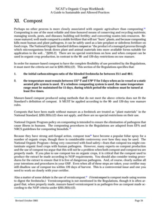 Revised October 2003 Page 34
NCAT’s Organic Crops Workbook:
A Guide to Sustainable and Allowed Practices
XI. Compost
Perhaps no other process is more closely associated with organic agriculture than composting.94
Composting is one of the most reliable and time-honored means of conserving and recycling nutrients;
managing weeds, pests, and diseases; building soil fertility; and converting wastes into resources. Be-
cause matured, well-made compost is a stable fertilizer that will not “burn” plants, and because composting
kills most human and plant pathogens, it can be safely used as a late-preplant or sidedress fertilizer on
food crops. The National Organic Standard defines compost as “the product of a managed process through
which microorganisms break down plant and animal materials into more available forms suitable for
application to the soil…”[§205.2]. There are no special restrictions on how and when compost can be
used in organic crop production, in contrast to the 90- and 120-day restrictions on raw manure.
In order for manure-based compost to have the complete flexibility of use permitted by the Regulations,
it must meet the criteria set out in §205.203(c)(2). This section of the Regulations specifies that:
1. the initial carbon:nitrogen ratio of the blended feedstocks be between 25:1 and 40:1;
and
2. the temperature must remain between 131º F and 170º F for 3 days when an in-vessel or a static
aerated pile system is used. If a windrow composting system is used, the same temperature
range must be maintained for 15 days, during which period the windrow must be turned at
least five times.
Manure-based compost produced using methods that do not meet the above criteria does not fit the
Standard’s definition of compost. It MUST be applied according to the 90- and 120-day raw manure
rules.
Composts that have been made without manure as a feedstock are treated as “plant materials” in the
National Standard, §205.203(c)(2) does not apply, and there are no special restrictions on their use.
National Organic Program policy on composting is intended to ensure the elimination of pathogens that
cause illness in humans. The composting procedures in the Regulations are adapted from EPA and
NRCS guidelines for composting biosolids. 95
Because they have strong anti-fungal action, compost teas96
have become a popular foliar spray for a
number of organic crops, though there is considerable controversy over how they may be used. The
National Organic Program—being very concerned with food safety—fears that compost tea might con-
taminate organic food crops with human pathogens. However, many experts on compost production
and the use of compost tea argue that this will not be a problem when both compost and compost tea are
properly made. If you plan to use compost tea on organic crops, it is critical that the compost used to
produce the extract be made according to NOP requirements. You should also consider testing proce-
dures for the extract to ensure that it is free of dangerous pathogens. And, of course, clearly outline all
your intentions and procedures in your OSP. Even when all of these steps are taken, your certifier may
still disallow use of compost tea within 120 days of harvest. This is a controversial issue and one you
need to work on closely with your certifier.
Also a matter of some debate is the use of vermicompost.97
(Vermicompost is compost made using worms
to digest the feedstocks.) Vermicomposting is not mentioned in the Regulations, though it is often ar-
gued that, when properly made, manure-based vermicompost is as pathogen-free as compost made ac-
cording to the NOP criteria under §205.203(c)(2).
 