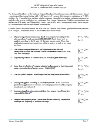 Revised October 2003 Page 35
NCAT’s Organic Crops Workbook:
A Guide to Sustainable and Allowed Practices
The Compost Task Force of the National Organic Standards Board has recommended that manure-based
vermicompost have equal footing with “NOP-approved” compost if the system is maintained at 70–90%
moisture for 12 months in an outdoor windrow system; 4 months in an indoor container system or an
angled wedge system; or 60 days in a continuous flow reactor. Because the NOSB recommendation has
not become NOP policy (as of this writing), contact your certifier before using manure-based vermicompost
in a manner not consistent with the raw manure rules.
Growers should also be aware that the NOP does not consider heat-treated, processed manure products
to be compost. Refer to Section X of this workbook for more details.
11.1 If your compost contains manure, has it been prepared according to the
aforementioned requirements of §205.203(c)(2)? If not, it may only be
applied according to the 90- and 120-day raw manure rules. Note: this
applies to composts purchased from off-farm sources as well as any made
on-farm.
11.2 Are all your compost feedstocks and ingredients either natural
(nonsynthetic) or on the National List of allowed substances [§205.203(c)
and §205.203(e)(1)]?
11.3 Is your compost free of human waste and biosolids [§205.203(e)(2)]?
11.4 Is on-farm production of compost situated and managed so that it does not
cause contamination of surface waters [§205.239(c)]?
11.5 Are stockpiled composts stored to prevent leaching losses [§205.239(c)]?
11.6 Is compost applied according to soil and crop needs? Note: To achieve
predictable application of compost, spreading equipment must be properly
maintained and calibrated.
11.7 Is compost applied only under conditions that prevent runoff to surface
waters [§205.203(c)]?98
11.8 Do you keep compost production records that include daily temperature
readings and frequency of windrow turnings?
n/a
Yes No
n/a
Yes No
n/a
Yes No
n/a
Yes No
n/a
Yes No
n/a
Yes No
n/a
Yes No
n/a
Yes No
 