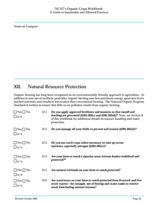 Revised October 2003 Page 36
NCAT’s Organic Crops Workbook:
A Guide to Sustainable and Allowed Practices
Notes on Compost
XII. Natural Resource Protection
Organic farming has long been recognized as an environmentally friendly approach to agriculture. In
addition to non-use of synthetic pesticides, organic farming uses less petroleum energy, generates fewer
leached nutrients, and results in less erosion than conventional farming. The National Organic Program
Standard is written to ensure that little-to-no pollution results from organic farming.
12.1 Do you apply approved fertilizers and manures so that runoff and
leaching are prevented [§205.203(c) and §205.203(d)]? Note: see Section X
of this workbook for additional details on manure handling and water
protection.
12.2 Do you manage all your fields to prevent soil erosion [§205.205(d)]?
12.3 Do you use catch crops where necessary to take up excess
nutrients, especially nitrogen [§205.205(c)]?
12.4 Are your farm or ranch’s riparian areas (stream banks) stabilized and
protected?99
12.5 Are natural wetlands on your farm or ranch protected?
12.6 Are waterways on your farm or ranch protected from livestock and live-
stock wastes—for example, use of fencing and water tanks to restrict
stock fromfouling natural streams?
n/a
Yes No
n/a
Yes No
n/a
Yes No
n/a
Yes No
n/a
Yes No
n/a
Yes No
 