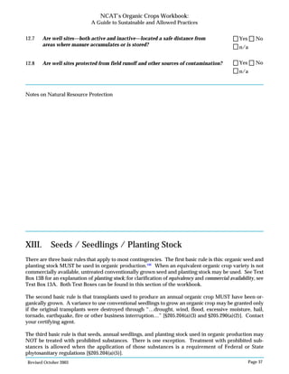 Revised October 2003 Page 37
NCAT’s Organic Crops Workbook:
A Guide to Sustainable and Allowed Practices
12.7 Are well sites—both active and inactive—located a safe distance from
areas where manure accumulates or is stored?
12.8 Are well sites protected from field runoff and other sources of contamination?
Notes on Natural Resource Protection
XIII. Seeds / Seedlings / Planting Stock
There are three basic rules that apply to most contingencies. The first basic rule is this: organic seed and
planting stock MUST be used in organic production.100
When an equivalent organic crop variety is not
commercially available, untreated conventionally grown seed and planting stock may be used. See Text
Box 13B for an explanation of planting stock; for clarification of equivalency and commercial availability, see
Text Box 13A. Both Text Boxes can be found in this section of the workbook.
The second basic rule is that transplants used to produce an annual organic crop MUST have been or-
ganically grown. A variance to use conventional seedlings to grow an organic crop may be granted only
if the original transplants were destroyed through “…drought, wind, flood, excessive moisture, hail,
tornado, earthquake, fire or other business interruption…” [§205.204(a)(3) and §205.290(a)(2)]. Contact
your certifying agent.
The third basic rule is that seeds, annual seedlings, and planting stock used in organic production may
NOT be treated with prohibited substances. There is one exception. Treatment with prohibited sub-
stances is allowed when the application of those substances is a requirement of Federal or State
phytosanitary regulations [§205.204(a)(5)].
n/a
Yes No
n/a
Yes No
 