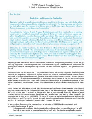 Revised October 2003 Page 38
NCAT’s Organic Crops Workbook:
A Guide to Sustainable and Allowed Practices
Organic growers must make certain that the seeds, transplants, and planting stock they use are not ge-
netically engineered. Purchasing these items from a certified organic producer should ensure that the
propagation materials are not genetically modified and have a minimal degree of GMO pollen contami-
nation.
Seed treatments are also a concern. Conventional treatments are usually fungicidal; most fungicides
used for this purpose are prohibited in organic production. Allowed treatments include natural materi-
als—such as biological inoculants—and synthetic substances that are on the National List—such as sea-
weed extracts. The most common example of an allowed seed treatment is the inoculation of legume
seeds with rhizobium bacteria. Since some rhizobium products might be genetically engineered or con-
tain GE ingredients, it is important to make that determination in advance and obtain an approved prod-
uct.
Many farmers ask whether the organic seed requirement also applies to cover crop seeds. According to
information provided on the Question and Answer page of the National Organic Program website dated
10/18/02, organic seed IS required, as for any other seed or planting stock {§205.204}. However, some
certifiers appear to treat this as general guidance and consider cover crop seed as “plant materials” for
managing soil fertility, as per §205.203(b). Of course, all cover crop seed must not be treated with prohib-
ited substances, and if grazed by organic livestock, there is no question that the organic seed rule fully
applies. Be certain you understand your certifier’s views on this matter.
A section of the Regulation that may need special attention is §205.204(a)(4), which deals with
perennial planting stock. It reads
[n]onorganically produced planting stock to be used to produce a perennial crop may be sold,
labeled, or represented as organically produced only after the planting stock has been main-
Text Box 13A
Equivalency and Commercial Availability
Equivalent variety is generally understood to mean a cultivar of the same type with similar plant
characteristics when compared to the original preferred variety. For these purposes, type refers to
the basic plant type (for example, head lettuce type vs. leaf lettuce type); characteristics refers to
factors such as color, pest resistance, and maturation.
According to the National Organic Program Regulations, an equivalent variety of seed or planting
stock would be considered commercially unavailable if the farmer could not locate an organic sup-
plier. It might also be considered commercially unavailable if the organic supplier could not pro-
vide seed in the quantities needed, or if the available seed quality were substandard. Factors that
might make seed quality substandard include the presence of seed-borne disease, very low germi-
nation percentages, high noxious weed seed content, and the like. The higher cost of organic seed
and propagation materials is NOT considered an acceptable reason for using nonorganic seed.
Ultimately, the certifier must make the final decision on whether the use of nonorganic seed or
planting stock is justified. The farmer must present ample documentation to support his or her
decision to use nonorganic seed, including a record of attempts to locate organic seed sources. Tra-
ditionally this entails records of phone calls, letters, or e-mails to and from seed suppliers docu-
menting your attempts to find an organic source. Most certifiers want clear indication that you
have contacted at least three suitable suppliers.
 