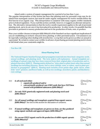 Revised October 2003 Page 39
NCAT’s Organic Crops Workbook:
A Guide to Sustainable and Allowed Practices
tained under a system of organic management for a period of no less than 1 year…
The popular interpretation of this section has been that planting stock for perennial crops may be ob-
tained from nonorganic sources, but must be under organic management for twelve months before the
first harvest of an organic crop. This interpretation is consistent with many organic certifier standards
prior to federal regulation. If you read this section carefully, however, it suggests an alternate interpreta-
tion. The alternative interpretation is that the twelve-month requirement applies to the sale of perennial
planting stock, not to its use once it has been placed in production. In other words, it is possible that this
provision is pertinent to nursery production and not to the production of fruits, nuts, or produce.
How your certifier chooses to interpret §205.204(a)(4) of the Standard can have significant implications if
you are establishing an orchard, vineyard, berry planting, or other perennial system. Circumstances can
be especially confusing when dealing with strawberries—a crop that can be grown as either an annual or
a perennial. Be certain to contact your certifier in advance of purchasing perennial planting stock to learn
in full detail what your constraints might be.
13.1 Is all seed used either:
• organically produced and/or
• conventionally produced, non-GMO seeds that have NOT been
treated with prohibited substances [§205.204(a)]?
13.2 Are only NON-genetically engineered seeds and planting stock used
[§205.105(e)]?
13.3 Are all annual seedlings and transplants acquired from organic sources
[§205.204(a)]? See text in this section for discussion of variances.
13.4 If annual seedlings and transplants are grown on-farm, are they produced
using organic methods and approved inputs [§205.204(a)]?101
13.5 Do you use ONLY organic seed in the production of edible organic sprouts
[§205.204(a)(1)]?
N/A
Yes No
n/a
Yes No
n/a
Yes No
n/a
Yes No
n/a
Yes No
n/a
Yes No
Text Box 13B
About Planting Stock
The National Organic Standard lumps plant propagation materials into three basic categories: seeds,
annual seedlings, and planting stock. The term seeds is self-explanatory. Annual transplants are
seedlings of annual crops that have been removed from their original place of production and re-
planted elsewhere [§205.2]. Planting stock is defined as “[a]ny plant or plant tissue other than annual
seedlings but including rhizomes, shoots, leaf or stem cuttings, roots, or tubers, used in plant pro-
duction or propagation” [§205.2]. Planting stock includes sweet potato slips, garlic cloves, white
Irish “seed” potatoes, and flower bulbs, as well as tree seedlings, strawberry plants, and blackberry
root cuttings.
 