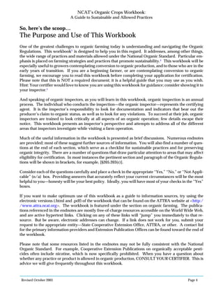 Revised October 2003 Page 4
NCAT’s Organic Crops Workbook:
A Guide to Sustainable and Allowed Practices
So, here’s the scoop…
The Purpose and Use of This Workbook
One of the greatest challenges to organic farming today is understanding and navigating the Organic
Regulations. This workbook3
is designed to help you in this regard. It addresses, among other things,
the wide range of practices and materials allowed under the National Organic Standard. Particular em-
phasis is placed on farming strategies and practices that promote sustainability.4
This workbook will be
especially useful to growers contemplating conversion to organic production, and to those who are in the
early years of transition. If you are a beginning farmer, or are contemplating conversion to organic
farming, we encourage you to read this workbook before completing your application for certification.
Please note that this is NOT a required document; it is a helpful guide that you may use as you wish.
Hint: Your certifier would love to know you are using this workbook for guidance; consider showing it to
your inspector.5
And speaking of organic inspectors, as you will learn in this workbook, organic inspection is an annual
process. The individual who conducts the inspection—the organic inspector—represents the certifying
agent. It is the inspector’s responsibility to look for documentation and indicators that bear out the
producer’s claim to organic status, as well as to look for any violations. To succeed at their job, organic
inspectors are trained to look critically at all aspects of an organic operation; few details escape their
notice. This workbook presents an inspector’s perspective and attempts to address all of the different
areas that inspectors investigate while visiting a farm operation.
Much of the useful information in the workbook is presented as brief discussions. Numerous endnotes
are provided; most of these suggest further sources of information. You will also find a number of ques-
tions at the end of each section, which serve as a checklist for sustainable practices and for preserving
organic integrity. There are a number of questions that draw particular attention to areas that may affect
eligibility for certification. In most instances the pertinent section and paragraph of the Organic Regula-
tions will be shown in brackets, for example, [§205.203(c)].
Consider each of the questions carefully and place a check in the appropriate “Yes,” “No,” or “Not Appli-
cable” (n/a) box. Providing answers that accurately reflect your current circumstances will be the most
helpful to you—honesty will be your best policy. Ideally, you will have most of your checks in the “Yes”
boxes.
If you want to make optimum use of this workbook as a guide to information sources, try using the
electronic versions (.html and .pdf) of the workbook that can be found on the ATTRA website at <http:/
/www.attra.ncat.org>. The workbook is featured under the section on organic farming. The publica-
tions referenced in the endnotes are mostly free-of-charge resources accessible on the World Wide Web,
and are active hypertext links. Clicking on any of these links will “jump” you immediately to that re-
source. But be aware, electronic addresses can change. If a link does not work for you, submit your
request to the appropriate entity—State Cooperative Extension Office, ATTRA, or other. A contact list
for the primary information providers and Extension Publication Offices can be found toward the end of
the workbook.
Please note that some resources listed in the endnotes may not be fully consistent with the National
Organic Standard. For example, Cooperative Extension Publications on organically acceptable pesti-
cides often include nicotine, which is now specifically prohibited. When you have a question about
whether any practice or product is allowed in organic production, CONSULT YOUR CERTIFIER. This is
advice we will give frequently throughout this workbook.
 
